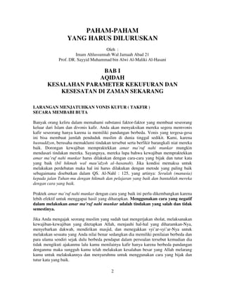 PAHAM-PAHAM
YANG HARUS DILURUSKAN
Oleh :
Imam Ahlussunnah Wal Jamaah Abad 21
Prof. DR. Sayyid Muhammad bin Alwi Al-Maliki Al-Hasani

BAB I
AQIDAH
KESALAHAN PARAMETER KEKUFURAN DAN
KESESATAN DI ZAMAN SEKARANG
LARANGAN MENJATUHKAN VONIS KUFUR ( TAKFIR )
SECARA MEMBABI BUTA
Banyak orang keliru dalam memahami substansi faktor-faktor yang membuat seseorang
keluar dari Islam dan divonis kafir. Anda akan menyaksikan mereka segera memvonis
kafir seseorang hanya karena ia memiliki pandangan berbeda. Vonis yang tergesa-gesa
ini bisa membuat jumlah penduduk muslim di dunia tinggal sedikit. Kami, karena
husnuddzon, berusaha memaklumi tindakan tersebut serta berfikir barangkali niat mereka
baik. Dorongan kewajiban mempraktekkan amar ma’ruf nahi munkar mungkin
mendasari tindakan mereka. Sayangnya, mereka lupa bahwa kewajiban mempraktekkan
amar ma’ruf nahi munkar harus dilakukan dengan cara-cara yang bijak dan tutur kata
yang baik (bil hikmah wal mau’idzoh al–hasanah). Jika kondisi memaksa untuk
melakukan perdebatan maka hal ini harus dilakukan dengan metode yang paling baik
sebagaimana disebutkan dalam QS. Al-Nahl : 125, yang artinya: Serulah (manusia)
kepada jalan Tuhan-mu dengan hikmah dan pelajaran yang baik dan bantahlah mereka
dengan cara yang baik.
Praktek amar ma’ruf nahi munkar dengan cara yang baik ini perlu dikembangkan karena
lebih efektif untuk menggapai hasil yang diharapkan. Menggunakan cara yang negatif
dalam melakukan amar ma’ruf nahi munkar adalah tindakan yang salah dan tidak
semestinya.
Jika Anda mengajak seorang muslim yang sudah taat mengerjakan sholat, melaksanakan
kewajiban-kewajiban yang ditetapkan Allah, menjauhi hal-hal yang diharamkan-Nya,
menyebarkan dakwah, mendirikan masjid, dan menegakkan syi’ar-syi’ar-Nya untuk
melakukan sesuatu yang Anda nilai benar sedangkan dia memiliki penilaian berbeda dan
para ulama sendiri sejak dulu berbeda pendapat dalam persoalan tersebut kemudian dia
tidak mengikuti ajakanmu lalu kamu menilainya kafir hanya karena berbeda pandangan
denganmu maka sungguh kamu telah melakukan kesalahan besar yang Allah melarang
kamu untuk melakukannya dan menyuruhmu untuk menggunakan cara yang bijak dan
tutur kata yang baik.
2

 