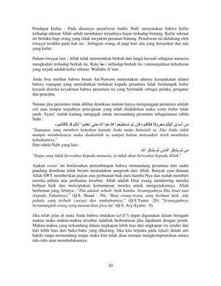 Pendapat kedua : Pada dasarnya penafsiran hadits Nabi menyatakan bahwa kufur
terhadap nikmat Allah sebab membatasi terjadinya hujan terhadap bintang. Kufur nikmat
ini berlaku bagi orang yang tidak meyakini peranan bintang. Penafsiran ini didukung oleh
riwayat terakhir pada bab ini ; Sebagian orang, di pagi hari ada yang bersyukur dan ada
yang kufur..
Dalam riwayat lain ; Allah tidak menurunkan berkah dari langit kecuali sebagian manusia
mengkufuri terhadap berkah itu. Kata
( terhadap berkah itu ) menunjukkan kekufuran
yang terjadi adalah kufur nikmat. Wallahu A’lam.
Anda bisa melihat bahwa Imam An-Nawawi menyatakan adanya kesepakatan ulama
bahwa siapapun yang menisbatkan tindakan kepada perantara tidak berdampak kufur
kecuali disertai keyakinan bahwa perantara itu yang bertindak sebagai pelaku, pengatur
dan pencipta.
Namun jika perantara tidak dilihat demikian namun hanya menganggap perantara adalah
ciri atau tempat terjadinya penciptaan yang telah ditakdirkan maka vonis kufur tidak
jatuh. Syara’ malah kadang mengajak untuk memandang perantara sebagaimana sabda
Nabi :

‫آ‬

‫اأ‬

‫ا د ا‬

‫ن‬

ً‫و‬

‫أ ىإ‬

"Siapapun yang memberi kebaikan kepada Anda maka balaslah ia. Jika Anda tidak
mampu membalasnya maka doakanlah ia sampai kalian menyadari telah membalas
kebaikannya."
Dan sabda Nabi yang lain :

‫ا‬

‫ا س‬

"Siapa yang tidak bersyukur kepada manusia, ia tidak akan bersyukur kepada Allah."
Ajakan syara’ ini berdasarkan pertimbangan bahwa memandang perantara dari sudut
pandang demikian tidak berarti meniadakan anugerah dari Allah. Banyak ayat dimana
Allah SWT memberikan pujian atas perbuatan baik para hamba-Nya dan malah memberi
mereka pahala atas perbuatan tersebut. Allah adalah Dzat yuang mendorong mereka
berbuat baik dan menciptakan kemampuan mereka untuk mengerjakannya. Allah
berfirman yang Artinya : "Dia adalah sebaik- baik hamba. Sesungguhnya Dia Amat taat
(kepada Tuhannya)." (Q.S. Shaad : 30), "Bagi orang-orang yang berbuat baik, ada
pahala yang terbaik (surga) dan tambahannya." (Q.S.Yunus :26) "Sesungguhnya
beruntunglah orang yang mensucikan jiwa itu" (Q.S. Asy-Syams : 9).
Jika telah jelas di mata Anda bahwa tindakan (al-fi’l) dapat digunakan dalam beragam
makna maka makna-makna tersebut tidaklah berbenturan jika dipahami dengan jernih.
Makna-makna yang terkandung dalam ungkapan lebih luas dari ungkapan itu sendiri dan
hati lebih luas dari buku-buku yang dikarang. Jika kita terpaku pada lafadz dalam arti
hakiki tanpa memandang majaz maka kita tidak akan mampu mengkompromikan antara
teks-teks atau membedakannya.

20

 