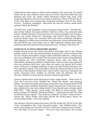 makruh karena tujuan seperti ini adalah sebuah rendahnya etika yang layak. Dan jangan
tertipu oleh apa yang dilakukan orang-orang awam karena yang benar adalah apa yang
dikatakan para ulama dan mereka sepakat berlawanan dengan sikap orang awam
sebagaimana dijelaskan oleh An-Nawawi dalam Al-Iidlaahnya. Dalam Al-Minnah dan AlJawhar, Ibnu Hajar secara panjang lebar menguatkan pandangan ulama di atas. Dalam
Al-Ihyaa’, Al-Ghazali mengatakan, “Menyentuh dan mencium kuburan adalah tradisi
golongan Yahudi dan Nashrani.”
Al-Fudlail ibnu ‘Iyadl mengatakan sesuatu yang artinya sebagai berikut : “Ikutilah jalanjalan menuju hidayah dan jangan pedulikan sedikitnya mereka yang menempuh jalan
tersebut. Jauhilah jalan-jalan menuju kesesatan dan jangan terpengaruh oleh banyaknya
mereka yang menuju kehancuran. Barangsiapa yang terbersit dalam hatinya bahwa
mengusap dengan tangan dan semisalnya lebih besar dalam memberikan keberkahan
maka anggapan ini adalah karena kebodohan dan kelalaiannya. Karena keberkahan hanya
ada pada hal-hal yang sesuai dengan syari’at. Maka bagaimana mungkin layak adanya
keutamaan dalam hal yang berlawanan dengan kebenaran.” Al-Majmu’ jilid 8 hlm 275
PANDANGAN AL-IMAM AHMAD IBNU HANBAL
Terdapat banyak riwayat dari Ahmad ibnu Hanbal menyangkut topik di atas. Dimana
sebagian riwayat itu ada yang memperbolehkan mengusap dan mencium kuburan Nabi
Saw dan sebagian menunjukkan keraguan dalam menentukan hukumnya. Sebagian lagi
ada yang membedakan antara mimbar Nabi dan kuburan beliau dengan memperbolehkan
yang pertama dan tidak memberikan kepastian hukum pada yang kedua atau
membolehkan. Betapapun perbedaan ini terjadi namun situasinya tidak sampai pada taraf
memvonis pelakunya telah kufur, sesat, keluar dari agama, atau berbuat bid’ah dalam
agama. Paling jauh ia dianggap melakukan sesuatu yang diperselisihkan hukumnya atau
status hukumnya makruh. Yang dimaksudkan adalah agar mengusap kuburan beliau dan
menciumnya tidak dijadikan sebagai tradisi yang membuat orang awam terpengaruh dan
mereka menyangka bahwa tindakan itu termasuk salah satu keharusan dan etika
berziarah. Silahkan kita simak statemen Al-Imam Ahmad sebagai berikut :
Al-Imam Ahmad berkata dalam Khulaashatul Wafaa sebagai berikut : “Dalam kitab Al‘Ilaal dan As-Su’aalaat karya Abdullah ibnu Ahmad ibnu Hanbal, sang pengarang
berkata, “Saya bertanya kepada ayah tentang seorang lelaki yang mengusap kuburan Nabi
Saw dengan tujuan mengharap keberkahan dengan mengusap dan menciumnya dan ia
juga melakukan hal yang sama terhadap mimbar beliau dengan harapan mendapat pahala
Allah SWT.” “Tidak apa-apa,” jawab ayahku. Abu Bakar Al Atsram berkata, “Saya
bertanya kepada Abu Abdillah -Ahmad ibnu Hanbal- , “Apakah kuburan Nabi Saw boleh
disentuh dan diusap-usapkan?” “Saya tidak bisa menjawab,” jawabnya. “Kalau mimbar?”
tanyaku lagi. “Kalau mimbar, betul boleh disentuh dan diusap-usapkan. Karena ada
riwayat perihal mimbar.” Jawab Abu Abdillah. “
Ada informasi yang diriwayatkan para perawi dari Ibnu Fudaik dari Abi Dzi’b dari Ibnu
‘Umar: “Sesungguhnya Ibnu ‘Umar menyentuh mimbar.” Abu Abdillah berkata, “Para
perawi meriwayatkan atsar tadi dari Sa’id ibnu Al-Musayyib mengenai hiasan mimbar.”
Saya (Abu Bakar Al-Atsram) katakan, “ Para perawi juga meriwayatkan atsar tersebut
200

 