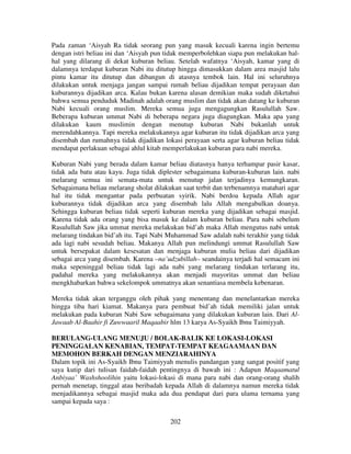 Pada zaman ‘Aisyah Ra tidak seorang pun yang masuk kecuali karena ingin bertemu
dengan istri beliau ini dan ‘Aisyah pun tidak memperbolehkan siapa pun melakukan halhal yang dilarang di dekat kuburan beliau. Setelah wafatnya ‘Aisyah, kamar yang di
dalamnya terdapat kuburan Nabi itu ditutup hingga dimasukkan dalam area masjid lalu
pintu kamar itu ditutup dan dibangun di atasnya tembok lain. Hal ini seluruhnya
dilakukan untuk menjaga jangan sampai rumah beliau dijadikan tempat perayaan dan
kuburannya dijadikan arca. Kalau bukan karena alasan demikian maka sudah diketahui
bahwa semua penduduk Madinah adalah orang muslim dan tidak akan datang ke kuburan
Nabi kecuali orang muslim. Mereka semua juga mengagungkan Rasulullah Saw.
Beberapa kuburan ummat Nabi di beberapa negara juga diagungkan. Maka apa yang
dilakukan kaum muslimin dengan menutup kuburan Nabi bukanlah untuk
merendahkannya. Tapi mereka melakukannya agar kuburan itu tidak dijadikan arca yang
disembah dan rumahnya tidak dijadikan lokasi perayaan serta agar kuburan beliau tidak
mendapat perlakuan sebagai ahlul kitab memperlakukan kuburan para nabi mereka.
Kuburan Nabi yang berada dalam kamar beliau diatasnya hanya terhampar pasir kasar,
tidak ada batu atau kayu. Juga tidak diplester sebagaimana kuburan-kuburan lain. nabi
melarang semua ini semata-mata untuk menutup jalan terjadinya kemungkaran.
Sebagaimana beliau melarang sholat dilakukan saat terbit dan terbenamnya matahari agar
hal itu tidak mengantar pada perbuatan syirik. Nabi berdoa kepada Allah agar
kuburannya tidak dijadikan arca yang disembah lalu Allah mengabulkan doanya.
Sehingga kuburan beliau tidak seperti kuburan mereka yang dijadikan sebagai masjid.
Karena tidak ada orang yang bisa masuk ke dalam kuburan beliau. Para nabi sebelum
Rasulullah Saw jika ummat mereka melakukan bid’ah maka Allah mengutus nabi untuk
melarang tindakan bid’ah itu. Tapi Nabi Muhammad Saw adalah nabi terakhir yang tidak
ada lagi nabi sesudah beliau. Makanya Allah pun melindungi ummat Rasulullah Saw
untuk bersepakat dalam kesesatan dan menjaga kuburan mulia beliau dari dijadikan
sebagai arca yang disembah. Karena –na’udzubillah– seandainya terjadi hal semacam ini
maka sepeninggal beliau tidak lagi ada nabi yang melarang tindakan terlarang itu,
padahal mereka yang melakukannya akan menjadi mayoritas ummat dan beliau
mengkhabarkan bahwa sekelompok ummatnya akan senantiasa membela kebenaran.
Mereka tidak akan terganggu oleh pihak yang menentang dan menelantarkan mereka
hingga tiba hari kiamat. Makanya para pembuat bid’ah tidak memiliki jalan untuk
melakukan pada kuburan Nabi Saw sebagaimana yang dilakukan kuburan lain. Dari AlJawaab Al-Baahir fi Zuwwaaril Maqaabir hlm 13 karya As-Syaikh Ibnu Taimiyyah.
BERULANG-ULANG MENUJU / BOLAK-BALIK KE LOKASI-LOKASI
PENINGGALAN KENABIAN, TEMPAT-TEMPAT KEAGAAMAAN DAN
MEMOHON BERKAH DENGAN MENZIARAHINYA
Dalam topik ini As-Syaikh Ibnu Taimiyyah menulis pandangan yang sangat positif yang
saya kutip dari tulisan faidah-faidah pentingnya di bawah ini : Adapun Maqaamatul
Anbiyaa’ Washshoolihin yaitu lokasi-lokasi di mana para nabi dan orang-orang shalih
pernah menetap, tinggal atau beribadah kepada Allah di dalamnya namun mereka tidak
menjadikannya sebagai masjid maka ada dua pendapat dari para ulama ternama yang
sampai kepada saya :
202

 