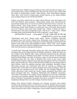 melihat Salim ibnu Abdillah mengamati beberapa lokasi jalan dan sholat di tempat itu. Ia
menceritakan bahwa ayahnya melakukan hal yang sama dan ayahnya juga melihat Nabi
Saw sholat di tempat-tempat tersebut.” Musa berkata, “Nafi’ menceritakan kepadaku
bahwa Ibnu ‘Umar sholat di tempat-tempat tersebut.”Rincian di atas adalah tindakan
yang mendapat dispensasi dari Ahmad ibnu Hanbal.
Adapun yang dinilai makruh oleh dia adalah sebuah Informasi yang diriwayatkan oleh
Sa’id ibnu Manshur dalam Sunannya, “Menceritakan kepada kami Abu Mu’awiyah,
menceritakan kepada kami Al-A’masy dari Al-Ma’ruf ibnu Suwaid dari ‘Umar RA, AlMa’ruf berkata, “Saya keluar bersama ‘Umar dalam sebuah perjalanan haji yang
dilakukannya. Dalam sholat Shubuh ia membacakan surat Al-Fiil pada rakaat pertama
dan surat Al-Qurays pada rakaat kedua kepada kami. Tatkala ia pulang dari haji ia
melihat banyak orang segera mendatangi masjid. “Ada apa ini ? “tanya ‘Umar. “Masjid
itu adalah masjid yang Rasulullah Pernah sholat di dalamnya, “jawab mereka.

‫ة‬

‫ا‬

ً

‫وا ر أ‬

‫:ا‬
‫ة‬

‫ا‬

‫ب‬
‫ض‬

‫أه ا‬

‫ه اه‬
‫و‬

“Demikianlah ahlul kitab sebelum kalian binasa. Mereka menjadikan jejak-jejak
peninggalan para nabi mereka sebagai biara. Barangsiapa yang kebetulan berada di
masjid saat tiba waktu sholat maka sholatlah di situ dan barangsiapa yang kebetulan tidak
bertemu waktu sholat di situ maka hendaklah ia berlalu, “lanjut ‘Umar. ‘Umar sungguh
tidak setuju tempat sholat Nabi Saw dijadikan tempat perayaan dan ia menjelaskan bahwa
ahlul kitab binasa karena melakukan hal demikian.
As-Syaikh Ibnu Taimiyyah menyatakan bahwa para ulama berselisih pendapat perihal
mendatangi Masyaahid. Muhammad ibnu Wadldlaah mengatakan, “Malik dan ulama lain
dari kalangan ulama Madinah tidak senang mendatangi masjid-masjid dan jejak-jejak
peninggalan yang ada di Madinah kecuali Quba’ dan Uhud. Sufyan Ats-Tsauri pernah
datang ke Baitul Maqdis dan shalat di dalamnya, namun ia tidak mengamati jejak-jejak
peninggalan beliau Saw dan shalat di dalamnya.”Para ulama di atas secara mutlak
menilai makruh tindakan mengamat-amati jejak-jejak peninggalan Nabi Saw berdasarkan
hadits yang bersumber dari `Umar tersebut dan karena tindakan ini mirip dengan shalat di
dekat kuburan, sebab bisa dijadikan perantara untuk menjadikan masyaahid sebagai
lokasi-lokasi perayaan serta menyerupai ahlul kitab. Di samping itu, tindakan yang
dilakukan ibnu `Umar tidak sesuai dengan pendapat salah seorang sahabatpun. Tidak ada
kutipan baik dari Khulafaurrasyidin atau sahabat lain dari kalangan Muhajirin dan
Anshar bahwasanya salah seorang dari mereka sengaja mendatangi lokasi-lokasi yang
pernah disinggahi Nabi Saw. Selanjutnya Muhammad ibnu Wadldlaah menyatakan,
"Para ulama mutaakhkhirin lain menilai sunnah mendatangi masyahid dan sekelompok
ash-habuna (para pengikut madzhab Ahmad ibnu Hanbal) serta para tokoh ulama lain
dalam Al-Manaasik menyebutkan kesunnahan berziarah ke masyahid di atas dan mereka
menghitung beberapa lokasi masyahid sekaligus menyebut namanya."
Sedang Imam Ahmad memberi keringanan atas beberapa masyahid sesuai dengan
informasi yang disebutkan oleh atsar kecuali jika masyahid itu dijadikan lokasi perayaan,
seperti jika tempat itu didatangi untuk mencari berkah dan menjadi tempat berkumpulnya
orang-orang pada waktu tertentu, sebagaimana ia juga memberi dispensasi kepada kaum
204

 
