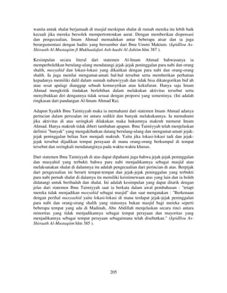 wanita untuk shalat berjamaah di masjid meskipun shalat di rumah mereka itu lebih baik
kecuali jika mereka bersolek mempertontonkan aurat. Dengan memberikan dispensasi
dan pengecualian, Imam Ahmad memadukan antar beberapa atsar dan ia juga
berargumentasi dengan hadits yang bersumber dari Ibnu Ummi Maktum. (Iqtidllou AsShiraath Al-Mustaqiim fi Mukhaalafati Ash-haabi Al-Jahiim hlm 387 ).
Kesimpulan secara literal dari statemen Al-Imam Ahmad bahwasanya ia
memperbolehkan berulang-ulang mendatangi jejak-jejak peninggalan para nabi dan orang
shalih, masyahid dan lokasi-lokasi yang dikaitkan dengan para nabi dan orang-orang
shalih. Ia juga menilai mengamat-amati hal-hal tersebut serta memberikan perhatian
kepadanya memiliki dalil dalam sunnah nabawiyyah dan tidak bisa dikategorikan bid`ah
atau sesat apalagi dianggap sebuah kemusyrikan atau kekufuran. Hanya saja Imam
Ahmad mengkritik tindakan berlebihan dalam melakukan aktivitas tersebut serta
menyibukkan diri dengannya tidak sesuai dengan proporsi yang semestinya. (Ini adalah
ringkasan dari pandangan Al-Imam Ahmad Ra).
Adapun Syaikh Ibnu Taimiyyah maka ia memahami dari statemen Imam Ahmad adanya
perincian dalam persoalan ini antara sedikit dan banyak melakukannya. Ia memahami
jika aktivitas di atas seringkali dilakukan maka hukumnya makruh menurut Imam
Ahmad. Hanya makruh tidak diberi tambahan apapun. Ibnu Taimiyyah telah menjelaskan
definisi "banyak" yang mengakibatkan datang berulang-ulang dan mengamat-amati jejakjejak peninggalan beliau Saw menjadi makruh. Yaitu jika lokasi-lokasi tadi dan jejakjejak tersebut dijadikan tempat perayaan di mana orang-orang berkumpul di tempat
tersebut dan seringkali mendatanginya pada waktu-waktu khusus.
Dari statemen Ibnu Taimiyyah di atas dapat dipahami juga bahwa jejak-jejak peninggalan
dan masyahid yang terbukti bahwa para nabi menjadikannya sebagai masjid atau
melaksanakan shalat di dalamnya itu adalah pengecualian dari perincian di atas. Berpijak
dari pengecualian ini berarti tempat-tempat dan jejak-jejak peninggalan yang terbukti
para nabi pernah shalat di dalamya itu memiliki keistimewaan atas yang lain dan ia boleh
didatangi untuk beribadah dan shalat. Ini adalah kesimpulan yang dapat ditarik dengan
jelas dari statemen Ibnu Taimiyyah saat ia berkata dalam awal pembahasan : "tetapi
mereka tidak menjadikan masyahid sebagai masjid" dan saat mengatakan : "Berkenaan
dengan perihal masyaahid yaitu lokasi-lokasi di mana terdapat jejak-jejak peninggalan
para nabi dan orang-orang shalih yang statusnya bukan masjid bagi mereka seperti
beberapa tempat yang ada di Madinah, Abu Abdillah menjelaskan secara rinci antara
minoritas yang tidak menjadikannya sebagai tempat perayaan dan mayoritas yang
menjadikannya sebagai tempat perayaan sebagaimana telah disebutkan." (Iqtidllou AsShiraath Al-Mustaqiim hlm 385 ).

205

 