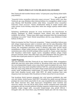 MAKNA PERAYAAN YANG DILARANG DALAM HADITS
Ibnu Taimiyyah telah memberi batasan makna `ied (perayaan) yang dilarang dalam hadits
yang berbunyi :

‫ا‬
ً

‫ي‬

‫وا‬

"Janganlah kalian menjadikan kuburanku tempat perayaan." Secara umum, kata Ibnu
Taimiyyah apa yang dilakukan dekat kuburan-kuburan itu sesungguhnya adalah sesuatu
yang dilarang oleh Rasulullah melalui sabda beliau, "janganlah kalian menjadikan
kuburanku tempat perayaan." Karena membiasakan datang ke tempat tertentu pada
waktu tertentu secara berulang setiap tahun, bulan atau minggu sejatinya adalah makna
dari `ied.
Selanjutnya membiasakan perayaan ini secara kecil-kecilan atau besar-besaran itu
dilarang. Pandangan ini adalah keingkaran Imam Ahmad yang telah disebutkan
terdahulu. Dia berkata : "Orang-orang sudah sangat melampaui batas dan memperbanyak
mendatangi masyaahid." Imam Ahmad menyebutkan aktivitas yang dilakukan di dekat
kuburan Al-Husain.
Dalam kesempatan lain Ibnu Taimiyyah mengatakan. "Adapun menjadikan kuburan para
nabi sebagai tempat perayaan maka ia termasuk salah satu hal yang diharamkan Allah
dan Rasulullah Saw. Membiasakan mendatangi kuburan-kuburan tersebut pada waktu
tertentu dan mengadakan pertemuan umum di dekatnya pada waktu tertentu berarti
menjadikannya sebagai tempat perayaan sebagaimana telah dijelaskan. Dan saya tidak
menemukan para ulama berselisih pendapat dalam masalah ini. Jangan sampai terpedaya
oleh banyaknya tradisi-tradisi negatif, karena menjadikan kuburan sebagai tempat
perayaan termasuk meniru sikap ahlul kitab yang telah dikabarkan Nabi Saw bahwa hal
tersebut akan terjadi pada ummat ini. Iqtidllou As-Shiraath Al-Mustaqiim hal 377 )
Aqidah Pengarang
Apa yang disebutkan oleh Ibnu Taimiyyah di atas, berkat karunia Allah, sesungguhnya
adalah apa yang kami yakini dalam masalah ini. Keyakinan inilah yang saya dakwahkan
dan saya propagandakan kepada semua orang dalam segala kesempatan dan acara. Kami
melarang orang-orang untuk menjadikan kuburan Nabi Saw, jejak-jejak peninggalan para
Nabi dan orang-orang shalih dan masyaahid sebagai tempat perayaan dan kami melarang
mereka untuk mengkhususkan tempat-tempat itu dengan bentuk ibadah apapun yang
tidak boleh ditujukan kecuali untuk Allah SWT. Ini adalah keyakinan kami yang
dengannya kami taat kepada Allah. Keyakinan ini bukan muncul hari ini atau kemarin.
Tapi keyakinan khalaf (generasi pengganti) dari salaf (generasi pendahulu) dan anak
cucu dari leluhur, berkat karunia Allah SWT. Kewajiban kita adalah meresapi beberapa
pendapat dan uraian ilmiah yang lembut di atas yang mengindikasikan pemahaman yang
baik dalam mencicipi ilmu, tidak tergesa-gesa mengkafirkan kaum muslimin atau
memvonis mereka sesat dan bid`ah hanya karena mereka mengamat-amati jejak-jejak
peninggalan nabi dan menaruh perhatian terhadap maqaamat (tempat-tempat yang pernah
diajdikan tempat tinggal nabi), masyaahid tempat-tempat yang pernah dilewati /
disinggahi nabi), dan lokasi-lokasi yang dinisbatkan kepada para nabi dan orang-orang
206

 