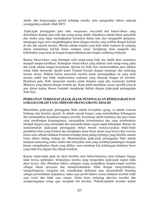 shalih, dan berprasangka positif terhadap mereka serta mengetahui bahwa maksud
sesungguhnya adalah Allah SWT.
Jejak-jejak peninggalan para nabi, maqaamat, masyahid dan lokasi-lokasi yang
dinisbatkan kepada para nabi dan orang-orang shalih seluruhnya adalah faktor penyebab
dan media yang dapat meningkatkan keimanan dalam hati, dan mengambil pelajaran,
mengingat-ingat serta menghubungkan batin dengan mereka yang terlibat dengan hal-hal
di atas dan sejarah mereka. Mereka adalah teladan yang baik untuk manusia di samping
dalam mendatangi hal-hal diatas terdapat unsur mengharap akan anugerah dan
keberkahan yang turun di tempat-tempat kebaikan dan tempat sumbernya hidayah.
Karena lokasi-lokasi yang ditempati oleh orang-orang baik dan shalih akan senantiasa
menjadi tempat keridloan. Sedangkan lokasi-lokasi yang didiami oleh orang-orang jahat
dan rusak adalah tempat kemurkaan. Karena itu Nabi Saw memerintahkan para sahabat
untuk tidak memasuki daerah kaum Tsamud kecuali dengan menangis dan melarang
minum airnya. Bahkan beliau menyuruh mereka untuk menumpahkan air yang telah
mereka ambil dan tidak megkonsumsi makanan yang dimasak dengan air tersebut.
Demikian pula, Nabi menyuruh mereka untuk berjalan cepat jika memasuki lembah
Muhassir yang dikenal dengan lembah api. Kami telah membahas secara spesifik tema di
atas dalam kajian khusus berjudul mengharap berkah dengan jejak-jejak peninggalan
Nabi Saw.
PERHATIAN TERHADAP JEJAK-JEJAK PENINGGALAN BERSEJARAH DAN
LOKASI-LOKASI YANG DIDIAMI ORANG-ORANG SHALIH
Memelihara jejak-jejak peninggalan Nabi adalah kewajiban agung, ia adalah warisan
berharga dan bernilai sejarah. Ia adalah sejarah bangsa yang menimbulkan kebanggaan
dan menunjukkan kemuliaan bangsa tersebut, kemuliaan tokoh-tokohnya dan para imam
yang membangun keagungannya, menegakkan kemuliaannya dan yang membuatnya
menjadi bangsa yang memimpin dan memandu dalam segala aspek kehidupan. Karena itu
menelantarkan jejak-jejak peninggalan beliau berarti menyia-nyiakan bukti-bukti
peradaban islam yang konkret dan menghapus dasar-dasar alami yang tersisa dari warisan
Islam serta sebuah tindakan kriminal terhadap harta paling berharga yang dimiliki ummat
Islam dalam bidang bidang ini. Menelantarkan jejak-jejak peninggalan Nabi adalah
tindakan mencoreng muka sendiri dan menyakiti mata yang membuat pandangan menjadi
buram mengaburkan obyek yang dilihat, serta membuat kita kehilangan kebaikan besar
yang tidak bisa diganti dan dikejar kembali.
Karena tanda-tanda jejak itu akan berubah serta bekas-bekasnya akan terhapus hingga
tidak tersisa sedikitpun. Selanjutnya mereka yang mengetahui jejak-jejak itupun tidak
akan tersisa. Jika dikatakan bahwa sebagian orang menjadikan tempat-tempat tersebut
sebagai lokasi perayaan dan mempersekutukan Allah dengan menyembahnya,
mengelilinginya, mengikat tali, menaburkan dedaunan atau menyembelih binatang
sebagai persembahan kepadanya, maka saya jawab bahwa semua tindakan tersebut tidak
saya restui dan tidak saya setujui. Justru kami melarang aktivitas tersebut dan
memperingatkan orang agar menjauhi hal tersebut. Praktek-praktek tersebut adalah
207

 