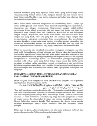termasuk kebodohan yang wajib diperangi. Sebab mereka yang melakukannya adalah
orang-orang yang beriman kepada Allah, mengakui keesaan-Nya, dan bersaksi bahwa
tiada Tuhan selain Dia. Hanya saja mereka melakukan perbuatan yang salah dan tidak
mengetahuai cara yang benar.
Maka adalah sebuah kewajiban mengajarkan dan membimbing mereka. Hanya saja
semua praktek-praktek keliru tersebut tidak membuat tempat-tempat itu ditelantarkan,
dilenyapkan dan dihapus eksistensinya. Berargmentasi dengan praktek-praktek
menyimpang di atas adalah argumentasi tabu dan alasan yang lemah yang tidak bisa
diterima di mata kalangan ulama dan cendikiawan. Karena hal itu bisa dihilangkan
dengan larangan, pengawasan, amar ma`ruf nahi munkar, dan dakwah karena Allah
dengan cara yang bijak, tutur kata yang baik dan perilaku terpuji dengan tetap
mempertahankan jejak-jejak peninggalan kita, melestarikannya, dan memberikan
perhatian kepadanya semata-mata untuk menjaga orisinalitas ummat, menunaikan hak
sejarah dan melaksanakan amanah yang dibebankan kepada kita dan yang tidak lain
adalah bagian orisinil dari sejarah kita yang agung dan sejaran Nabi Muhammad Saw.
Dalam era modern ini para intelektual melestarikan peninggalan-peninggalan yang telah
rusak milik bangsa-bangsa terkutuk, dimurkai dan ditimpa siksa dari bangsa-bangsa
sebelum kita seperti kaum Tsamud dan Aad. Maka apakah pantas kita melestarikan dan
menaruh perhatian terhadap peninggalan-peninggalan bangsa terkutuk itu, dan berjuang
mempertahankan eksistensinya namun kita menelantarkan peninggalan-peninggalan
makhluk Allah paling mulia yang berkat beliau negara-negara dan hamba-hamba
mendapat kemuliaan, Allah memuliakan ummat, meninggikannya dan memberinya
kedudukan tinggi dan derajat luhur yang tidak bisa digapai siapapun kecuali dengan cara
berafiliasi dengan Nabi Muhammad ibnu Abdillah SAW, figur pemberi kebahagiaan dan
keagungan.
PERHATIAN AL-QURAN TERHADAP PENINGGALAN-PENINGGALAN
PARA NABI DAN ORANG-ORANG SHOLIH
Dalam Al-Quran Allah menyebutkan kisah tabut bani Israil yang Dia jadikan pertanda
akan keabsahan Thalut sebagai raja mereka :

‫َ َك ل ُ َ و ل‬
ُ َ
ُ َ

ٌ ِ َ‫ر ُ ْ و‬
َ

ٌ َ ِ َ ِ ِ ‫و َ ل َ ُ ْ ِ ِ ُ ْ ِن َ َ ُ ْ ِ ِ َن َ ْ ِ َ ُ ُ ا ُ ت‬
ُ
‫أ‬
‫إ‬
َ َ
َ ِ ِ ْ ُ ُ ‫َ ُون َ ْ ُِ ُ ا ْ َ ِ َ ُ ِن ِ ذِ َ َ ً ُ ْ ِن‬
‫إ آ‬
َ
‫إ‬
َ ‫هر‬

"Dan Nabi mereka mengatakan kepada mereka : "Sesungguhnya tanda ia akan menjadi
raja, ialah kembalinya tabut kepadamu, di dalamnya terdapat ketenangan dari Tuhanmu
dan sisa dari peninggalan keluarga Musa dan keluarga Harun ; tabut itu dibawa oleh
malaikat…." Tabut ini memiliki kedudukan yang tinggi dan status yang mulia. Ia berada
di tangan mereka dan ditempatkan di depan saat mereka mengadakan peperangan.
Dengan keberkahan tawassul kepada Allah dengannya dan dengan isinya mereka
mendapat kemenangan. Mereka selalau membawa tabut saat memerangi musuh
manapun.
Dalam ayat Al-Quran Allah mengabarkan isi-isi tabut yaitu kedamaian ilahiyyah dan
peninggalan-peninggalan Nabi sebagaimana disebutkan Allah :
208

 