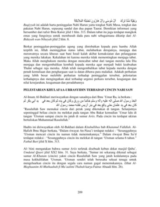 ُ َ ِ َ ْ ‫ل ُ َ و ل َ ُون َ ْ ُِ ُ ا‬
َ ‫َ ُهر‬
ُ

‫َ َك‬
َ

ٌ َِ‫و‬
َ

Baqiyyah ini adalah harta peninggalan Nabi Harun yaitu tongkat Nabi Musa, tongkat dan
pakaian Nabi Harun, sepasang sandal dan dua papan Taurat. Demikian informasi yang
bersumber dari tafsir Ibnu Katsir jilid 1 hlm. 313. Dalam tabut itu juga terdapat mangkok
emas yang fungsinya untuk membasuh dada para nabi sebagaimana dikutip dari AlBidayah wan-Nihayah jilid 2 hlm. 8.
Berkat peninggalan-peninggalan agung yang dinisbatkan kepada para hamba Allah
terpilih ini, Allah meninggikan status tabut, meluhurkan derajatnya, menjaga dan
merawatnya secara khusus saat bani Israil kalah akibat kemaksiatan dan pelanggaran
yang mereka lakukan. Kekalahan ini karena mereka tidak mementingkan menjaga tabut.
Maka Allah menghukum mereka dengan mencabut tabut dari tangan mereka lalu Dia
menjaga dan mengembalikan kembali kepada mereka agar menjadi bukti keabsahan
Thalut sebagai raja mereka. Allah telah mengembalikan tabut kepada mereka dengan
penuh kemuliaan dan penghargaan saat ia datan dibawa para malaikat. Adakah perhatian
yang lebih besar melebihi perhatian terhadap peninggalan tersebut, pelestarian
terhadapnya dan mengingatkan akal terhadap urgensi perkara tersebut, keagungan dan
nilai kesejarahan, keagamaan dan peradabannya
PELESTARIAN KHULAFAA-URRASYIDIN TERHADAP CINCIN NABI SAW
Al-Imam Al-Bukhari meriwayatkan dengan sanadnya dari Ibnu `Umar Ra, ia berkata :

‫أ‬

‫آن‬

‫ورق وآ ن‬
‫ر لا‬

ً

‫و‬
‫أر‬

‫و‬

‫ا‬
‫و‬

‫ر لا‬
‫ن‬

‫ا‬
‫آن‬

"Rasulullah Saw memakai cincin dari perak yang dikenakan di tangan. Selanjutnya
sepeninggal beliau cincin itu melekat pada tangan Abu Bakar kemudian `Umar lalu di
tangan `Utsman sampai cincin itu jatuh di sumur Ariis. Pada cincin itu terdapat ukiran
bertuliskan Muhammad Rasulullah."
Hadits ini diriwayatkan oleh Al-Bukhari dalam Kitabullibas bab Khatamul Fidldlah. AlHafizh Ibnu Hajar berkata, “Dalam riwayat An-Nasa’i terdapat redaksi : “Sesungguhnya
‘Utsman mencari cincin itu namun tidak menemukannya.” Dalam riwayat Ibnu Sa’d
terdapat redaksi : “Sesungguhnya cincin itu melekat di tangan ‘Utsman selama 6 tahun.”
Fathul Bari jilid X hlm. 313.
Al-‘Aini mengatakan bahwa sumur Ariis terletak disebuah kebun dekat masjid Quba’.
Umdatul Qaari jilid XX2 hlm. 31. Saya berkata, “Sumur ini sekarang dikenal sebagai
sumur Al-Khatam (cincin) yakni cincin Rasulullah Saw yang jatuh kedalamnya pada
masa kekhalifahan ‘Utsman. ‘Utsman sendiri telah berusaha sekuat tenaga untuk
mengeluarkan cincin itu dengan segala cara namun gagal menemukannya. (lihat AlMaghaanim Al-Muthaabah fi Ma’aalimi Thabah karya Fairuz Abaadi hlm. 26).

209

 