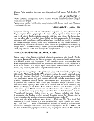 Silahkan Anda perhatikan informasi yang disampaikan Allah tentang Nabi Ibrahim AS
dalam :

‫َب إ ُ أ َْ ْ َ َ ِ ا َ ا س‬
ِ
ً ‫آ‬
َ ِ ‫ر‬
“Wahai Tuhanku, sesungguhnya mereka (berhala-berhala) telah menyesatkan sebagian
besar manusia.” (Ayat)
Apakah Anda menilai Nabi Ibrahim menyekutukan Allah dengan benda mati ? Padahal
beliaulah yang bertanya :

‫أ َ ْ ُ ُون َ َ ْ ِ ُ ن َا ُ ََ َ ُ ْ و َ َ ْ َُ ن‬
َ
َ
‫َو‬
َ
َ
Kompromi terhadap dua ayat ini adalah bahwa siapapun yang menyekutukan Allah
dengan yang lain dalam segi penciptaan dan memberikan pengaruh maka ia telah musyrik
baik obyek lain itu benda mati atau manusia, baik Nabi atau bukan. Dan barangsiapa
yang meyakini adanya penyebab dalam hal di atas baik penyebab itu berlaku secara
umum atau tidak kemudian menjadikan Allah sebagai penyebab atas terjadinya musabbab
dan bahwa pelakunya (al-fa’il) adalah Allah semata tidak ada yang menyukutui maka ia
adalah seorang mukmin meskipun salah dalam menilai apa yang bukan sebab dianggap
sebagai sebab. Karena kesalahannya terletak pada sebab bukan pada yang menciptakan
sebab yang notabene adalah Sang Pencipta dan Pengatur SWT.
MENGAGUNGKAN ANTARA IBADAH DAN ETIKA
Banyak orang keliru dalam memahami substansi pengagungan dan ibadah. Mereka
mencampur kedua substansi ini dan menganggap bahwa apapun bentuk pengagungan
berarti ibadah kepada yang diagungkan. Berdiri, mencium tangan, mengagungkan Nabi
SAW dengan penyebutan sayyidinaa dan maulaanaa sebelum nama beliau, dan berdiri di
depan beliau saat berziarah dengan sopan santun; semua ini tindakan berlebihan di mata
mereka yang bisa mengarah kepada penyembahan selain Allah. .
Pandangan ini sesungguhnya adalah pandangan yang salah dan membingungkan yang
tidak diridloi Allah dan Rasulullah SAW serta menyusahkan diri sendiri yang tidak sesuai
dengan spirit syari’ah islamiyyah. Nabi Adam AS, manusia pertama dan hamba Allah
yang shalih yang pertama dari jenis manusia, oleh Allah malaikat diperintahkan untuk
bersujud kepadanya sebagai bentuk penghargaan dan pengagungan atas ilmu
pengetahuan yang diberikan Allah kepada Nabi Adam dan sebagai proklamasi kepada
para malaikat atas dipilihnya Nabi Adam bukan para makhluk lain. Allah berfirman yang
Artinya : “Dan (ingatlah), tatkala Kami berfirman kepada Para Malaikat: "Sujudlah
kamu semua kepada Adam", lalu mereka sujud kecuali iblis. Dia berkata: "Apakah aku
akan sujud kepada orang yang Engkau ciptakan dari tanah?" Dia (iblis) berkata:
"Terangkanlah kepadaku inikah orangnya yang Engkau muliakan atas diriku?
Sesungguhnya jika Engkau memberi tangguh kepadaku sampai hari kiamat, niscaya
benar-benar akan aku sesatkan keturunannya, kecuali sebahagian kecil."
Dalam ayat lain Allah berfirman yang Artinya : Menjawab iblis "Saya lebih baik
daripadanya: Engkau ciptakan saya dari api sedang Dia Engkau ciptakan dari tanah."
(Q.S. Al-A`raaf : 12), "Maka bersujudlah Para Malaikat itu semuanya bersama-sama,
Kecuali iblis. ia enggan ikut besama-sama (malaikat) yang sujud itu." (Q.S. Al-Hijr : 3031) Para malaikat mengagungkan makhluk yang diagungkan Allah dan iblis menolak
21

 