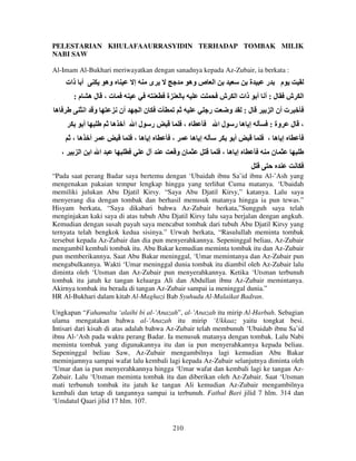 PELESTARIAN KHULAFAAURRASYIDIN TERHADAP TOMBAK MILIK
NABI SAW
Al-Imam Al-Bukhari meriwayatkan dengan sanadnya kepada Az-Zubair, ia berkata :

‫أ ذات‬

‫وه‬

‫إ‬

‫ى‬

‫ا ص وه‬

:‫ت، له م‬
‫ه‬

‫و ا‬
‫أ‬
‫ا‬

‫أن‬
‫أ ه‬

، ‫أ ه‬
،

‫ة‬

‫ا ا‬

‫نا‬
‫لا‬

‫ش‬

‫ت‬

‫ر‬

‫ر‬

، ‫إ ه‬
‫ل‬

‫ة‬

،
،

‫إ ه‬
‫نو‬

‫م‬

‫ل : أ أ ذات ا‬
‫و‬

‫لا‬

‫ر‬

:‫ل‬

‫ش‬

‫ا‬

‫ت أن ا‬

‫إ ه ر‬

: ‫وة‬

‫أ‬

، ‫إ ه‬

، ‫إ ه‬

‫، ل‬

‫ن‬

“Pada saat perang Badar saya bertemu dengan ‘Ubaidah ibnu Sa’id ibnu Al-’Ash yang
mengenakan pakaian tempur lengkap hingga yang terlihat Cuma matanya. ‘Ubaidah
memiliki julukan Abu Djatil Kirsy. “Saya Abu Djatil Kirsy,” katanya. Lalu saya
menyerang dia dengan tombak dan berhasil menusuk matanya hingga ia pun tewas.”
Hisyam berkata, “Saya dikabari bahwa Az-Zubair berkata,”Sungguh saya telah
menginjakan kaki saya di atas tubuh Abu Djatil Kirsy lalu saya berjalan dengan angkuh.
Kemudian dengan susah payah saya mencabut tombak dari tubuh Abu Djatil Kirsy yang
ternyata telah bengkok kedua sisinya.” Urwah berkata, “Rasulullah meminta tombak
tersebut kepada Az-Zubair dan dia pun menyerahkannya. Sepeninggal beliau, Az-Zubair
mengambil kembali tombak itu. Abu Bakar kemudian meminta tombak itu dan Az-Zubair
pun memberikannya. Saat Abu Bakar meninggal, ‘Umar memintanya dan Az-Zubair pun
mengabulkannya. Wakti ‘Umar meninggal dunia tombak itu diambil oleh Az-Zubair lalu
diminta oleh ‘Utsman dan Az-Zubair pun menyerahkannya. Ketika ‘Utsman terbunuh
tombak itu jatuh ke tangan keluarga Ali dan Abdullan ibnu Az-Zubair memintanya.
Akirnya tombak itu berada di tangan Az-Zubair sampai ia meninggal dunia.”
HR Al-Bukhari dalam kitab Al-Maghazi Bab Syuhudu Al-Malaikat Badran.
Ungkapan “Fahamaltu ‘alaihi bi al-’Anazah”, al-’Anazah itu mirip Al-Harbah. Sebagian
ulama mengatakan bahwa al-’Anazah itu mirip ‘Ukkaaz yaitu tongkat besi.
Intisari dari kisah di atas adalah bahwa Az-Zubair telah membunuh ‘Ubaidab ibnu Sa’id
ibnu Al-‘Ash pada waktu perang Badar. Ia menusuk matanya dengan tombak. Lalu Nabi
meminta tombak yang digunakannya itu dan ia pun menyerahkannya kepada beliau.
Sepeninggal beliau Saw, Az-Zubair mengambilnya lagi kemudian Abu Bakar
meminjamnya sampai wafat lalu kembali lagi kepada Az-Zubair selanjutnya diminta oleh
‘Umar dan ia pun menyerahkannya hingga ‘Umar wafat dan kembali lagi ke tangan AzZubair. Lalu ‘Utsman meminta tombak itu dan diberikan oleh Az-Zubair. Saat ‘Utsman
mati terbunuh tombak itu jatuh ke tangan Ali kemudian Az-Zubair mengambilnya
kembali dan tetap di tangannya sampai ia terbunuh. Fathul Bari jilid 7 hlm. 314 dan
‘Umdatul Qaari jilid 17 hlm. 107.

210

 