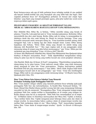 Kami bertanya-tanya ada apa di balik perhatian besar terhadap tombak di atas padahal
ada banyak tombak-tombak lain yang barangkali ada yang lebih baik dan bagus. Dari
siapakah perhatian besar ini? Sesungguhnya perhatian ini berasal dari empat figur
khulafaa’ yang bijak yang menjadi pemimpin agama, pilar-pilar tauhid dan sosok-sosok
terpercaya dalam aspek agama.
PELESTARIAN UMAR IBNU AL KHATTAB TERHADAP TALANG
MILIK AL-`ABBAS KARENA RASULULLAH SAW YANG MEMASANGNYA
Dari Abdullah Ibnu Abbas Ra, ia berkata, “Abbas memiliki talang yang berada di
jalannya ‘Umar Ra. Lalu pada hari jum’at ‘Umar memakai pakaiannya. Kebetulan Abbas
menyembelih dua ekor anak burung. Ketika Abbas naik ke talang, ia menumpahkan ke
dalamnya darah dua ekor anak burung itu. Darah itu ternyata menimpa ‘Umar yang
kemudian menyuruh untuk mencopot talang itu. ‘Umar kemudian kembali pulang untuk
mengganti baju. Lalu ia datang lagi dan shalat menjadi imam. Lantas Abbas datang
kepadanya dan berkata, “Demi Allah, talang yang dicopot itu adalah talang yang
dipasang oleh Rasulullah Saw.” “Aku ingin engkau naik di atas punggungku untuk
memasang talang di tempat yang dulu beliau memasangnya.” ujar ‘Umar. Abbas pun lalu
melakukan apa yang diinginkan ‘Umar. (Al-Kanzu jilid 7 hlm 66).
Al-Imam Abu Muhammad Abdullah ibnu Ahmad ibnu Muhammad ibnu Qudamah dalam
kitabnya Al-Mughni menyatakan, Pasal : Tidak diperbolehkan mengeluarkan talangtalang ke jalan raya dan ke lorong yang tembus kecuali atas seizin penghuni sekitarnya.
Abu Hanifah, Malik dan Al-Imam Al Syafi’i mengatakan, “Diperbolehkan mengeluarkan
talang-talang itu ke jalan karena ‘Umar melewati rumah Abbas yang telah memasang
talang mengarah ke jalan lalu ‘Umar mencopotnya. “Engkau mencopotnya padahal
Rasulullah SAS lah yang memasangnya ?” kata Abbas. “Demi Allah, Engkau tidak boleh
memasangnya kecuali naik di atas punggungku,” ujar ‘Umar. ‘Umar lalu membungkuk
hingga Abbas naik ke atas punggungnya untuk memasang talang.” Al-Mughni karya Ibnu
Qudamah jilid 4 hlm. 554.
Ibnu ‘Umar Bukan Satu-Satunya Sahabat Yang Menaruh
Perhatian Terhadap Jejak Peninggalan Nabi Saw
Ibnu ‘Umar populer sebagai sahabat yang menaruh perhatian besar terhadap jejak-jejak
peninggalan Nabi Saw dan melestarikannya. As-Syaikh Ibnu Taimiyyah berkata, “AlImam Ahmad ibnu Hanbal ditanya perihal seorang laki-laki yang mengunjungi beberapa
masyahid ini lalu dia menjawab, “Sesungguhnya Ibnu ‘Umar mengamati tempat-tempat
perjalanan Nabi Saw sampai terlihat ia menumpahkan air di tempat yang terdapat air.
Ketika ditanya akan hal itu ia menjawab, “Dulu Nabi Saw menumpahkan air di tempat
ini.” Al-Bukhari dalam As-Shahihnya meriwayatkan dari Musa ibnu ‘Uqbah, ia berkata,
“Saya melihat Salim ibnu ‘Uqbah mengamat-amati beberapa lokasi jalan dan shalat di
tempat tersebut. Ia menceritakan bahwa ayahnya shalat di tempat-tempat tersebut dan
melihat Nabi melakukan shalat di situ.” Musa berkata, “Nafi’ menceritakan kepadaku
bahwa Ibnu ‘Umar shalat di tempat-tempat tersebut.” Iqtidla’ As-Shirath Al-Mustaqim
hlm. 385.

211

 