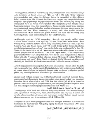 “Sesungguhnya Allah telah ridla terhadap orang-orang mu’min ketika mereka berjanji
setia kepadamu di bawah pohon….” (Q.S. Al-Fath : 18) maka ‘Umar langsung
menginstruksikan agar pohon itu ditebang. Karena ia mengetahui seyakin-yakinnya
bahwa pohon tersebut tidak diketahui dan tidak ada seorangpun yang mengetahui di mana
tempatnya apalagi pohonnya. Ia juga mengetahui bahwa para sahabat yang datang dan
mengangkat bai’at di bawah pohon tersebut tidak mengetahui pohon tersebut maka
bagaimana mungkin orang lain mengetahuinya. Bahkan mereka sendiri terang-terangan
menyatakan tidak mengetahui pohon tersebut sebagaimana informasi yang terdaapat AsShahihain dari Ibnu ‘Umar bahwasanya ia datang pada tahun setelah terjadinya
bai’aturridlwan. “Kami mencari-cari pohon Ridlwan dan tidak ada dua orang yang
berpendapat sama untuk menentukan pohon itu,” kata Ibnu ‘Umar.
Al-Musayyib, ayah dari Sa’id mengatakan, “Sungguh saya pernah melihat pohon
Ridlwan namun kemudian tidak ingat lagi.” Ucapan Thariq ibnu Abdirrahman, “Saya
berangkat haji lalu lewat bertemu banyak orang yang sedang melakukan shalat. Saya pun
bertanya, “Ada apa dengan masjid ini?” “Di sinilah tempat pohon dimana Rasulullah
membai’at dengan bai’aturridlwan,” kata mereka. Lalu saya mendatangi Sa’id ibnu AlMusayyib dan menceritakan hal ini. “Ayahku menceritakan kepadaku bahwa ia termasuk
sahabat yang terlibat bai’aturridlwan,” kata Sa’id. “Ayah berkata, “Ketika saya datang
pada tahun berikutnya saya terlupakan akan pohon itu dan kalian mengetahuinya. Apakah
kalian lebih tahu ?” lanjutnya. Dalam salah satu riwayat Al-Musayyib berkata, “Pohon itu
menjadi samar bagi kami.” (Lihat Shahih Al-Bukhari Kitabul Maghazi bab Ghazwatul
Hudaibiyyah dan Shahih Muslim Kitabul Imarah bab Istihbaabu Mutaba’atil Imam).
Apabila kegagalan menemukan pohon Ridlwan ini terjadi di sela-sela satu tahun dan pada
satu masa padahal para sahabat yang terlibat pada bai’aturridlwan dan mengangkat bai’at
di bawah pohon Ridlwan itu berjumlah banyak maka bagaimana pendapatmu perihal
pohon yang muncul pada zaman ‘Umar beberapa tahun kemudian.
Zaman sudah berbeda, mereka yang terlibat bai’at banyak yang telah meningal dunia,
orang-orang berbeda pendapat dalam menentukan pohon penuh berkah yang mendapat
kemuliaan berkat adanya bai’at oleh Nabi Saw dan telah terjadi di dekat pohon itu
peristiwa terbesar dari sejarah pengorbanan dan jihad yang menggetarkan langit dan bumi
dan disaksikan para malaikat yang mulia serta dicatat oleh Al Qur’an :

‫َ َة‬
ِ

‫َ َ ْ ر ِ َ ا ُ َ ِ ا ْ ُ ْ ِ ِ َ إذْ ُ َ ِ ُ َ َ َ ْ َ ا‬
ِ
َ

”Sesungguhnya Allah telah ridla terhadap orang-orang mu’min ketika mereka berjanji
setia kepadamu di bawah pohon, maka Allah mengetahui apa yang ada di dalam hati
mereka lalu menurunkan ketenangan atas mereka dan memberi balasan kepada mereka
dengan kemenangan yang dekat (waktunya). (Q.S. Al-Fath : 18)
Selanjutnya di dekat pohon yang penuh keberkahan ini terjadi proklamasi akan salah satu
keutamaan dan keistimewaan Nabi paling agung dan Rasul paling mulia SAW yang
dicatat dalam Al Qur’an :

ْ ِ ِ ْ ‫ِن ا ِ َ ُ َ ِ ُ َ َ إ َ ُ َ ِ ُ ن ا َ َ ُ ا ِ َ ْق أ‬
ََ
َ
ِ
‫إ‬

213

 