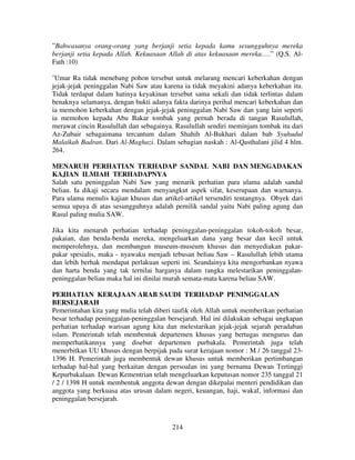 ”Bahwasanya orang-orang yang berjanji setia kepada kamu sesungguhnya mereka
berjanji setia kepada Allah. Kekuasaan Allah di atas kekuasaan mereka….” (Q.S. AlFath :10)
’Umar Ra tidak menebang pohon tersebut untuk melarang mencari keberkahan dengan
jejak-jejak peninggalan Nabi Saw atau karena ia tidak meyakini adanya keberkahan itu.
Tidak terdapat dalam hatinya keyakinan tersebut sama sekali dan tidak terlintas dalam
benaknya selamanya, dengan bukti adanya fakta darinya perihal mencari keberkahan dan
ia memohon keberkahan dengan jejak-jejak peninggalan Nabi Saw dan yang lain seperti
ia memohon kepada Abu Bakar tombak yang pernah berada di tangan Rasulullah,
merawat cincin Rasulullah dan sebagainya. Rasulullah sendiri meminjam tombak itu dari
Az-Zubair sebagaimana tercantum dalam Shahih Al-Bukhari dalam bab Syuhudul
Malaikah Badran. Dari Al-Maghazi. Dalam sebagian naskah : Al-Qasthalani jilid 4 hlm.
264.
MENARUH PERHATIAN TERHADAP SANDAL NABI DAN MENGADAKAN
KAJIAN ILMIAH TERHADAPNYA
Salah satu peninggalan Nabi Saw yang menarik perhatian para ulama adalah sandal
beliau. Ia dikaji secara mendalam menyangkut aspek sifat, keserupaan dan warnanya.
Para ulama menulis kajian khusus dan artikel-artikel tersendiri tentangnya. Obyek dari
semua upaya di atas sesungguhnya adalah pemilik sandal yaitu Nabi paling agung dan
Rasul paling mulia SAW.
Jika kita menaruh perhatian terhadap peninggalan-peninggalan tokoh-tokoh besar,
pakaian, dan benda-benda mereka, mengeluarkan dana yang besar dan kecil untuk
memperolehnya, dan membangun museum-museum khusus dan menyediakan pakarpakar spesialis, maka - nyawaku menjadi tebusan beliau Saw – Rasulullah lebih utama
dan lebih berhak mendapat perlakuan seperti ini. Seandainya kita mengorbankan nyawa
dan harta benda yang tak ternilai harganya dalam rangka melestarikan peninggalanpeninggalan beliau maka hal ini dinilai murah semata-mata karena beliau SAW.
PERHATIAN KERAJAAN ARAB SAUDI TERHADAP PENINGGALAN
BERSEJARAH
Pemerintahan kita yang mulia telah diberi taufik oleh Allah untuk memberikan perhatian
besar terhadap peninggalan-peninggalan bersejarah. Hal ini dilakukan sebagai ungkapan
perhatian terhadap warisan agung kita dan melestarikan jejak-jejak sejarah peradaban
islam. Pemerintah telah membentuk departemen khusus yang bertugas mengurus dan
memperhatikannya yang disebut departemen purbakala. Pemerintah juga telah
menerbitkan UU khusus dengan berpijak pada surat kerajaan nomor : M / 26 tanggal 231396 H. Pemerintah juga membentuk dewan khusus untuk memberikan pertimbangan
terhadap hal-hal yang berkaitan dengan persoalan ini yang bernama Dewan Tertinggi
Kepurbakalaan. Dewan Kementrian telah mengeluarkan keputusan nomor 235 tanggal 21
/ 2 / 1398 H untuk membentuk anggota dewan dengan dikepalai menteri pendidikan dan
anggota yang berkuasa atas urusan dalam negeri, keuangan, haji, wakaf, informasi dan
peninggalan bersejarah.

214

 