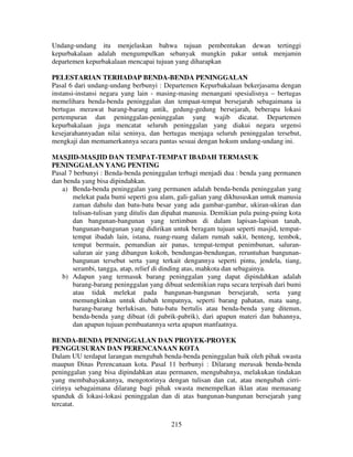 Undang-undang itu menjelaskan bahwa tujuan pembentukan dewan tertinggi
kepurbakalaan adalah mengumpulkan sebanyak mungkin pakar untuk menjamin
departemen kepurbakalaan mencapai tujuan yang diharapkan
PELESTARIAN TERHADAP BENDA-BENDA PENINGGALAN
Pasal 6 dari undang-undang berbunyi : Departemen Kepurbakalaan bekerjasama dengan
instansi-instansi negara yang lain - masing-masing menangani spesialisnya – bertugas
memelihara benda-benda peninggalan dan tempaat-tempat bersejarah sebagaimana ia
bertugas merawat barang-barang antik, gedung-gedung bersejarah, beberapa lokasi
pertempuran dan peninggalan-peninggalan yang wajib dicatat. Departemen
kepurbakalaan juga mencatat seluruh peninggalan yang diakui negara urgensi
kesejarahannyadan nilai seninya, dan bertugas menjaga seluruh peninggalan tersebut,
mengkaji dan memamerkannya secara pantas sesuai dengan hokum undang-undang ini.
MASJID-MASJID DAN TEMPAT-TEMPAT IBADAH TERMASUK
PENINGGALAN YANG PENTING
Pasal 7 berbunyi : Benda-benda peninggalan terbagi menjadi dua : benda yang permanen
dan benda yang bisa dipindahkan.
a) Benda-benda peninggalan yang permanen adalah benda-benda peninggalan yang
melekat pada bumi seperti goa alam, gali-galian yang dikhususkan untuk manusia
zaman dahulu dan batu-batu besar yang ada gambar-gambar, ukiran-ukiran dan
tulisan-tulisan yang ditulis dan dipahat manusia. Demikian pula puing-puing kota
dan bangunan-bangunan yang tertimbun di dalam lapisan-lapisan tanah,
bangunan-bangunan yang didirikan untuk beragam tujuan seperti masjid, tempattempat ibadah lain, istana, ruang-ruang dalam rumah sakit, benteng, tembok,
tempat bermain, pemandian air panas, tempat-tempat penimbunan, saluransaluran air yang dibangun kokoh, bendungan-bendungan, reruntuhan bangunanbangunan tersebut serta yang terkait dengannya seperti pintu, jendela, tiang,
serambi, tangga, atap, relief di dinding atas, mahkota dan sebagainya.
b) Adapun yang termasuk barang peninggalan yang dapat dipindahkan adalah
barang-barang peninggalan yang dibuat sedemikian rupa secara terpisah dari bumi
atau tidak melekat pada bangunan-bangunan bersejarah, serta yang
memungkinkan untuk diubah tempatnya, seperti barang pahatan, mata uang,
barang-barang berlukisan, batu-batu bertulis atau benda-benda yang ditenun,
benda-benda yang dibuat (di pabrik-pabrik), dari apapun materi dan bahannya,
dan apapun tujuan pembuatannya serta apapun manfaatnya.
BENDA-BENDA PENINGGALAN DAN PROYEK-PROYEK
PENGGUSURAN DAN PERENCANAAN KOTA
Dalam UU terdapat larangan mengubah benda-benda peninggalan baik oleh pihak swasta
maupun Dinas Perencanaan kota. Pasal 11 berbunyi : Dilarang merusak benda-benda
peninggalan yang bisa dipindahkan atau permanen, mengubahnya, melakukan tindakan
yang membahayakannya, mengotorinya dengan tulisan dan cat, atau mengubah cirricirinya sebagaimana dilarang bagi pihak swasta menempelkan iklan atau memasang
spanduk di lokasi-lokasi peninggalan dan di atas bangunan-bangunan bersejarah yang
tercatat.
215

 