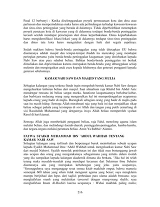 Pasal 12 berbunyi : Ketika diselenggarakan proyek perencanaan kota dan desa atau
perluasan dan memperindahnya maka harus ada perlindungan terhadap kawasan-kawasan
dan situs-situs peninggalan yang berada di dalamnya. Tidak diperbolehkan menetapkan
proyek penataan kota di kawasan yang di dalamnya terdapat benda-benda peninggalan
kecuali setelah mendapat persetujuan dari dinas kepurbakalaan. Dinas kepurbakalaan
harus mengidentifikasi lokasi-lokasi yang di dalamnya terdapat situs-situs peninggalan
dan dinas tata kota harus mengetahui dengan baik dari segala aspeknya.
Sudah maklum bahwa benda-benda peninggalan yang telah ditetapkan UU bahwa
diantaranya adalah masjid dan tempat-tempat ibadah itu mencakup yang mendapat
peringkat pertama yaitu benda-benda peninggalan keagamaan yang dinisbatkan kepada
Nabi Saw atau para sahabat beliau. Bahkan benda-benda peninggalan ini berhak
dimuliakan dan diprioritaskan karena merupakan benda-benda yang dibanggakan setiap
mukmin dan mengingatkan anak cucu kepada leluhurnya dan generasi pengganti kepada
generasi sebelumnya.
KAMAR NABI SAW DAN MASJID YANG MULIA
Sebagian kalangan yang terkena fitnah ingin mengubah bentuk kamar Nabi Saw dengan
mengeluarkan kuburan beliau dari masjid. Saat almarhum raja Khalid bin Abdul Aziz
mendengar rencana ini beliau sangat murka, fanatisme keagamaannya berkobar-kobar,
dan berbicara melarang orang yang mengusulkan hal ini memperdengarkan ucapannya
kepada orang yang hadir di majlis. Barangkali sebagian orang yang hadir di majlis pada
saat itu masih hidup. Semoga Allah merahmati raja yang baik ini dan menjadikan sikap
beliau sebagai pahala yang tersimpan di sisi Allah dan tangan yang putih cemerlang di
sisi Rasulullah Muhammad yang dengannya insya Allah beliau memperoleh syafaat
Rasul di hari kiamat.
Semoga Allah juga memberkahi pengganti beliau, raja Fahd, menolong agama islam
melalui beliau, dan melindungi daerah-daerah, peninggalan-peninggalan, hamba-hamba,
dan negara-negara melalui perantara beliau. Amin Ya Rabbal ‘Alamin.
FATWA SYAIKH MUHAMMAD IBN `ABDUL WAHHAB TENTANG
KAMAR NABI SAW
Sebagian kalangan yang terfitnah dan berperangai buruk menisbatkan sebuah ucapan
kepada Syaikh Muhammad ibnu ‘Abdil Wahhab untuk mengeluarkan kamar Nabi Saw
dari masjid Nabawi. Syaikh menolak penisbatan ini dan tidak mau bertanggung jawab
atas ucapan dan orang yang mengatakannya sebagaimana yang tertulis dalam risalah
yang dia sampaikan kepada kalangan akademik dimana dia berkata, “Jika hal ini telah
terang maka masalah-masalah yang mendapat kecaman dari Sulaiman ibnu Suhaim
diantaranya ada yang merupakan kebohongan yang jelas yaitu ucapannya,
“Sesungguhnya saya menganggap sesat semua kitab madzhab empat; bahwa manusia
semenjak 600 tahun yang silam tidak menganut agama yang benar; saya mengklaim
mampu berijtihad dan lepas dari taqlid; perbedaan para ulama adalah bencana; saya
mengkafirkan oranh yang melakukan tawassul dengan orang-orang shalih; saya
mengkafirkan Imam Al-Bushiri karena ucapannya : Wahai makhluk paling mulia;
216

 