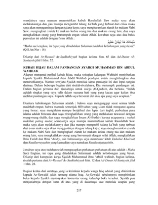 seandainya saya mampu meruntuhkan kubah Rasulullah Saw maka saya akan
melakukannya dan jika mampu mengambil talang Ka’bah yang terbuat dari emas maka
saya akan menggantinya dengan talang kayu; saya mengharamkan ziarah ke makam Nabi
Saw, mengingkari ziarah ke makam kedua orang tua dan makam orang lain; dan saya
mengkafirkan orang yang bersumpah engan selain Allah. Jawaban saya atas dua belas
persoalan ini adalah dengan firma Allah :

ٌ ِ َ ٌ َ ْ ُ ‫ُ ْ َ َ َ َ َا‬
‫ن‬
‫ه‬
“Maha suci engkau, ini (apa yang dituduhkan Sulaiman) adalah kebohongan yang besar”
(Q.S.An Nur : 16)
Dikutip dari Ar-Rasaail As-Syakhshiyyah bagian kelima hlm. 63 dan Ad-Durar AlSaniyyah jilid 1 hlm. 52.
KUBAH HIJAU DALAM PANDANGAN SYAIKH MUHAMMAD IBN ABDUL
WAHHAB
Adapun mengenai perihal kubah hijau, maka sebagian kalangan Wahhabi menisbatkan
kepada Syaikh Muhammad ibnu Abdil Wahhab pendapat untuk menghilangkan dan
merobohkannya. Namun ternyata Syaikh menolak keras pandapat ini dan lepas tangan
darinya. Dalam beberapa bagian dari risalah-risalahnya, Dia menampik pandangan ini.
Dalam bagian pertama dari risalahnya untuk warga Al-Qashim, dia berkata, “Inilah
aqidah singkat yang saya tulis dalam suasana hati yang yang kacau agar kalian bisa
melihat pandangan saya. Kepada Allah saya berserah diri atas apa yang saya ucapkan.”
Diantara kebohongan Sulaiman adalah : bahwa saya menganggap sesat semua kitab
madzhab empat; bahwa manusia semenjak 600 tahun yang silam tidak menganut agama
yang benar; saya mengklaim mampu berijtihad dan lepas dari taqlid; perbedaan para
ulama adalah bencana dan saya mwngkafirkan orang yang melakukan tawassul dengan
orang-orang shalih, dan saya mengkafirkan Imam Al-Bushiri karena ucapannya : wahai
makhluk paling mulia; seandainya saya mampu meruntuhkan kubah Rasulullah Saw
maka saya akan melakukannya dan jika mampu mengmbil talang ka’bah yang terbuat
dari emas maka saya akan menggantinya dengan talang kayu; saya mengharamkan ziarah
ke makam Nabi Saw dan mengingkari ziarah ke makam kedua orang tua dan makam
orang lain; saya mengkafirkan orang yang bersumpah dengan selai Allah, mengkafirkan
Ibnu Faridl dan Ibnu ‘Araby, dan bahwasanya saya membakar kitab Dalailul Khairaat
dan Raudlurrayaahin yang kemudian saya namakan Raudlussyayaathiin.
Jawaban saya atas tuduhan telah mengucapkan perkataan-perkataan di atas adalah : Maha
Suci Engkau, ini (apa yang dituduhkan Sulaiman) adalah kebohongan yang besar.
Dikutip dari kumpulan karya Syaikh Muhammad ibnu ‘Abdil wahhab, bagian kelima,
risalah pertama dari Ar-Rasaail As-Syakhshiyyah hlm. 12 dan Ad-Durar Al-Saniyyah jilid
1 hlm. 28.
Bagian kedua dari suratnya yang ia kirimkan kepada warga Iraq adalah yang dikirimkan
kepada As-Suwaidi salah seorang ulama Iraq. As-Suwaidi sebelumnya mengirimkan
buku kepada Syaikh menanyakan komentar orang terhadap buku tersebut. Syaikh pun
menjawabnya dengan surat di atas yang di dalamnya saat menolak ucapan yang
217

 