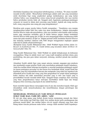 dinisbatkan kepadanya dan menegaskan kebohongannya, ia berkata, “Di antara masalahmasalah tersebut adalah : Menyebarkan kebohongan adalah salah satu yang memalukan
untuk diceritakan bagi orang yangberakal apalagi melakukannya; apa yang kalian
sebutkan bahwa saya mengkafirkan semua orang kecuali pengikutku dan saya menilai
bahwa pernikahan mereka tidak sah. Sungguh aneh, bagaimana pandangan-pandangan
semacam ini masuk ke dalam akal seseorang yang berakal. Apakah ada orang muslim,
kafir, orang yang pintar atau orang gila yang mengatakannya?.
Demikian pula ucapan mereka bahwa Syaikh mengatakan : “Seandainya saya mampu
menghancurkan kubah Nabi Saw maka saya akan melakukannya. Adapun menyangkut
Dalailul Khairat maka ada penyebabnya, yaitu saya memberi saran kepada salah seorang
teman yang menerima nasehatku agar di dalam hatinya jangan sampai kedudukan
Dalailul Khairat lebih agung dari Al Qur’an serta menganggap bahwa membacanya lebih
utama dari pada membaca Al Qur’an. Adapun perintah untuk membakar Dalailul Khairat
dan melarang membaca shalawat untk Nabi dengan menggunakan ungkapan apapun
maka hal ini adalah sebuah kebohongan.”
(Kumpulan karya Syaikh Muhammad ibnu ‘Abdil Wahhab bagian kelima dalam ArRasaail As-Syakhshiyyah hlm. 37, risalah kelima yang tercantum dalam Ad-Durar AlSaniyyah jilid 1 hlm. 54).
Sikap Syaikh Muhammad ibnu ‘Abdil Wahhab ini adalah kebijaksanaan da kebenaran
sesungguhnya. Sikap ini adalah siasat syar’i yang wajib menghiasi perilaku ulama, para
pembimbing, dan para guru dalam menyuruh, melarang, memberi petuah dan memberi
petunjuk.
Almarhum Syaikh adalah figur yang sangat antusias menepis anggapan para pendusta
dan membantah ucapan penebar fitnah yang menisbatkan pandangan negatif kepadanya.
Anda bisa melihat dalam beberapa kesempatan ia menolak pandangan-pandangan negatif
itu karena pentingnya persoalan ini dan karena bisa berdampak buruk, terjadi fitnah dan
kejelekan yang bisa menimbulkan bencana dan malapetaka yang tidak kita inginkan.Lalu
dimanakah posisi Syaikh dari orang yang ilmu pengetahuan itu sempit dalam pandangan
kedua matanya dan tidak menemukan persoalan yang ia tulis atau kajian yang ia
persembahkan kecuali masalah kubah hijau. Sungguh betapa sempitnya akal seseorang
yang batas pengetahuannya hanya mencapai merobohkan kubah hijau dan betapa
dungunya ilmu seseorang yang kajian di atas adalah hasilnya.
Kami memiliki kajian khusus menyangkut tema di atas dan memohon kepada Allah agar
dimudahkan untuk menyelesaikannya dan menerbitkannya dengan pertolongan dan
karunia-Nya.
MEMELIHARA PENINGGALAN NABI DENGAN PENEGASAN
SURAT DARI RAJA FAHD BIN ABDUL ‘AZIZ
Di sini ada sikap agung yang berhak dicatat karena menjunjung amanah dan faktor
sejarah. Yaitu ketika raja Fahd ibnu Abdil Aziz melihat desain grafis pembangunan dan
perluasan masjid Quba’ dan melihat bahwa ciri-ciri masjid sekarang yang kuno akan
hilang dalam rencana perluasan maka beliau -semoga Allah memberi taufik kepadanya218

 