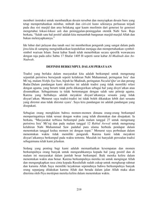 memberi instruksi untuk membatalkan desain tersebut dan menyiapkan desain baru yang
tetap mempertahankan mimbar, mihrab dan ciri-ciri kuno sekiranya perluasan terjadi
pada dua sisi masjid dan area belakang agar kaum muslimin dari generasi ke generasi
mengetahui lokasi-lokasi asli dan peninggalan-peninggalan otentik Nabi Saw. Raja
berkata, “Salah satu hal positif adalah kita menambah bangunan masjid-masjid Allah dan
bukan melenyapkannya.”
Ide luhur dari pelayan dua tanah suci ini memberikan pengaruh yang sangat dalam pada
jiwa kita di samping mengindikasikan kepedulian menjaga dan mempertahankan symbolsimbol warisan Islam. Surat kabar Saudi telah menerbitkan secara spesifik wawancara
dengan raja pada edisi Sabtu 17 Shafar 1405 H seperti surat kabar Al-Madinah dan AnNadwah.
DEFINISI BERKUMPUL DALAM PERAYAAN
Tradisi yang berlaku dalam masyarakat kita adalah berkumpul untuk mengenang
sejumlah peristiwa bersejarah seperti kelahiran Nabi Muhammad, peringatan Isra’ dan
Mi’raj, malam Nishfu Sya’ban, hijrah ke Madinah, peringatan Nuzulul Qur’an dan perang
Badar.Dalam pandangan kami aktivitas ini adalah tradisi yang tidak memiliki relasi
dengan agama, yang berarti tidak perlu dikategorikan sebagai hal yang disyri’atkan atau
disunnahkan. Sebagaimana ia tidak bertentangan dengan salah satu prinsip agama.
Karena yang berbahaya adalah meyakini disyari’atkannya sesuatu yang tidak
disyari’atkan. Menurut saya tradisi-tradisi ini tidak boleh dikatakan lebih dari sesuatu
yang direstui atau tidak direstui syara’. Saya kira pandangan ini adalah pandangan yang
disepakati.
Sebagian orang mengklaim bahwa momen-momen dimana orang-orang berkumpul
memperingatinya tidak sesuai dengan waktu yang telah ditentukan dan disepakati. Ia
berkata, “Masyarakat terbiasa berkumpul pada malam tanggal 27 untuk mengenang
peristiwa Isra’ Mi’raj dan pada malam tanggal 12 Rabiul Awwal untuk mengenang
kelahiran Nabi Muhammad Saw padahal para ulama berbeda pendapat dalam
menentukan tanggal kedua momen ini dengan tepat.” Menurut saya perbedaan dalam
menentukan waktu tidak memiliki pengaruh. Karena kami tidak meyakini
disyari’atkannya berkumpul pada waktu tertentu. Masalah ini hanyalah persoalan tradisi
sebagaimana telah kami jelaskan.
Sedang yang penting bagi kami adalah memanfaatkan kesempatan dan momen
berkumpulnya orang banyak untuk mengarahkannya kepada hal yang positif dan di
malam ini masyarakat dalam jumlah besar berkumpul. Baik mereka keliru dalam
menentukan waktu atau benar. Karena berkumpulnya mereka ini untuk mengingat Allah
dan mengungkapkan rasa cinta kepada Rasulullah sudah cukup untuk mengharap rahmat
dan karunia Allah. Saya memiliki keyakinan sepenuhnya bahwa berkumpulnya banyak
orang sepanjang dilakukan karena Allah dan berada dalam jalan Allah maka akan
diterima oleh-Nya meskipun mereka keliru dalam menentukan waktu.

219

 