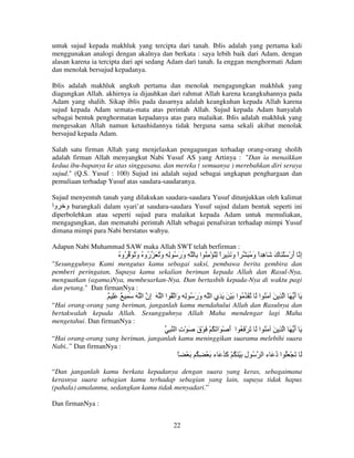 untuk sujud kepada makhluk yang tercipta dari tanah. Iblis adalah yang pertama kali
menggunakan analogi dengan akalnya dan berkata : saya lebih baik dari Adam, dengan
alasan karena ia tercipta dari api sedang Adam dari tanah. Ia enggan menghormati Adam
dan menolak bersujud kepadanya.
Iblis adalah makhluk angkuh pertama dan menolak mengagungkan makhluk yang
diagungkan Allah. akhirnya ia dijauhkan dari rahmat Allah karena keangkuhannya pada
Adam yang shalih. Sikap iblis pada dasarnya adalah keangkuhan kepada Allah karena
sujud kepada Adam semata-mata atas perintah Allah. Sujud kepada Adam hanyalah
sebagai bentuk penghormatan kepadanya atas para malaikat. Iblis adalah makhluk yang
mengesakan Allah namun ketauhidannya tidak berguna sama sekali akibat menolak
bersujud kepada Adam.
Salah satu firman Allah yang menjelaskan pengagungan terhadap orang-orang sholih
adalah firman Allah menyangkut Nabi Yusuf AS yang Artinya : "Dan ia menaikkan
kedua ibu-bapanya ke atas singgasana. dan mereka ( semuanya ) merebahkan diri seraya
sujud." (Q.S. Yusuf : 100) Sujud ini adalah sujud sebagai ungkapan penghargaan dan
pemuliaan terhadap Yusuf atas saudara-saudaranya.
Sujud menyentuh tanah yang dilakukan saudara-saudara Yusuf ditunjukkan oleh kalimat
‫ و وا‬barangkali dalam syari’at saudara-saudara Yusuf sujud dalam bentuk seperti ini
diperbolehkan atau seperti sujud para malaikat kepada Adam untuk memuliakan,
mengagungkan, dan mematuhi perintah Allah sebagai penafsiran terhadap mimpi Yusuf
dimana mimpi para Nabi berstatus wahyu.
Adapun Nabi Muhammad SAW maka Allah SWT telah berfirman :

ُ ‫ا و َ ِ ا ِ ُ ْ ِ ُ ا ِ ِ ور ُ ِ ِ و ُ َ ُو ُ و ُ َ ُو‬
َ ‫َ ر‬
ََ
ً َ ً

َ ُ ‫إ أرْ َ ْ َ ك َ ِ اً و‬
َ ‫َ ه‬
َ ِ

"Sesungguhnya Kami mengutus kamu sebagai saksi, pembawa berita gembira dan
pemberi peringatan, Supaya kamu sekalian beriman kepada Allah dan Rasul-Nya,
menguatkan (agama)Nya, membesarkan-Nya. Dan bertasbih kepada-Nya di waktu pagi
dan petang." Dan firmanNya :

ِ ٌ َِ ٌ ِ َ َ ‫َ أ َ ا ِ َ َ ُ ا َ ُ َ ُ ا َ ْ َ َ َي ا ِ ور ُ ِ َا ُ ا ا َ ِن ا‬
‫إ‬
‫و‬
ََ
ِ
َ
“Hai orang-orang yang beriman, janganlah kamu mendahului Allah dan Rasulnya dan
bertakwalah kepada Allah. Sesungguhnya Allah Maha mendengar lagi Maha
mengetahui. Dan firmanNya :

ِ ‫َ أ َ ا ِ َ َ ُ ا َ َ ْ َ ُ ا أ ْ َا َ ُ ْ َ ْق َ ْت ا‬
ِ
َ
َ
َ
“Hai orang-orang yang beriman, janganlah kamu meninggikan suaramu melebihi suara
Nabi..” Dan firmanNya :

ً ْ َ ُ ِ ْ َ ‫ُ ل َ َْ ُ ْ َ ُ َ ء‬
‫آ‬
ِ

‫َ َ ْ َُ ا د َ ء ا‬
ُ

“Dan janganlah kamu berkata kepadanya dengan suara yang keras, sebagaimana
kerasnya suara sebagian kamu terhadap sebagian yang lain, supaya tidak hapus
(pahala) amalanmu, sedangkan kamu tidak menyadari.”
Dan firmanNya :
22

 