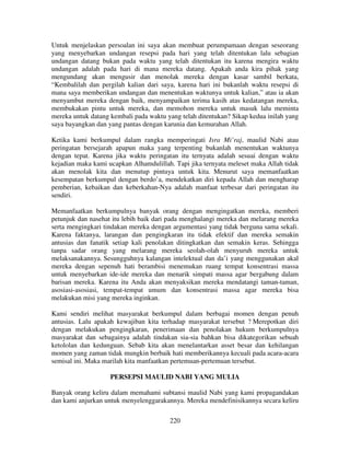 Untuk menjelaskan persoalan ini saya akan membuat perumpamaan dengan seseorang
yang menyebarkan undangan resepsi pada hari yang telah ditentukan lalu sebagian
undangan datang bukan pada waktu yang telah ditentukan itu karena mengira waktu
undangan adalah pada hari di mana mereka datang. Apakah anda kira pihak yang
mengundang akan mengusir dan menolak mereka dengan kasar sambil berkata,
“Kembalilah dan pergilah kalian dari saya, karena hari ini bukanlah waktu resepsi di
mana saya memberikan undangan dan menentukan waktunya untuk kalian,” atau ia akan
menyambut mereka dengan baik, menyampaikan terima kasih atas kedatangan mereka,
membukakan pintu untuk mereka, dan memohon mereka untuk masuk lalu meminta
mereka untuk datang kembali pada waktu yang telah ditentukan? Sikap kedua inilah yang
saya bayangkan dan yang pantas dengan karunia dan kemurahan Allah.
Ketika kami berkumpul dalam rangka memperingati Isra Mi’raj, maulid Nabi atau
peringatan bersejarah apapun maka yang terpenting bukanlah menentukan waktunya
dengan tepat. Karena jika waktu peringatan itu ternyata adalah sesuai dengan waktu
kejadian maka kami ucapkan Alhamdulillah. Tapi jika ternyata meleset maka Allah tidak
akan menolak kita dan menutup pintuya untuk kita. Menurut saya memanfaatkan
kesempatan berkumpul dengan berdo’a, mendekatkan diri kepada Allah dan mengharap
pemberian, kebaikan dan keberkahan-Nya adalah manfaat terbesar dari peringatan itu
sendiri.
Memanfaatkan berkumpulnya banyak orang dengan mengingatkan mereka, memberi
petunjuk dan nasehat itu lebih baik dari pada menghalangi mereka dan melarang mereka
serta mengingkari tindakan mereka dengan argumentasi yang tidak berguna sama sekali.
Karena faktanya, larangan dan pengingkaran itu tidak efektif dan mereka semakin
antusias dan fanatik setiap kali penolakan ditingkatkan dan semakin keras. Sehingga
tanpa sadar orang yang melarang mereka seolah-olah menyuruh mereka untuk
melaksanakannya. Sesungguhnya kalangan intelektual dan da’i yang menggunakan akal
mereka dengan sepenuh hati berambisi menemukan ruang tempat konsentrasi massa
untuk menyebarkan ide-ide mereka dan menarik simpati massa agar bergabung dalam
barisan mereka. Karena itu Anda akan menyaksikan mereka mendatangi taman-taman,
asosiasi-asosiasi, tempat-tempat umum dan konsentrasi massa agar mereka bisa
melakukan misi yang mereka inginkan.
Kami sendiri melihat masyarakat berkumpul dalam berbagai momen dengan penuh
antusias. Lalu apakah kewajiban kita terhadap masyarakat tersebut ? Merepotkan diri
dengan melakukan pengingkaran, penerimaan dan penolakan hukum berkumpulnya
masyarakat dan sebagainya adalah tindakan sia-sia bahkan bisa dikategorikan sebuah
ketololan dan kedunguan. Sebab kita akan menelantarkan asset besar dan kehilangan
momen yang zaman tidak mungkin berbaik hati memberikannya kecuali pada acara-acara
semisal ini. Maka marilah kita manfaatkan pertemuan-pertemuan tersebut.
PERSEPSI MAULID NABI YANG MULIA
Banyak orang keliru dalam memahami subtansi maulid Nabi yang kami propagandakan
dan kami anjurkan untuk menyelenggarakannya. Mereka mendefinisikannya secara keliru
220

 