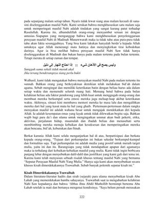 pada sepanjang malam setiap tahun. Nyaris tidak lewat siang atau malam kecuali di sanasini diselenggarakan maulid Nabi. Kami serukan bahwa mengkhususkan satu malam saja
untuk memperingati maulid Nabi adalah tindakan yang sangat kurang patut terhadap
Rasulullah. Karena itu, alhamdulillah orang-orang menyambut seruan ini dengan
antusias. Siapapun yang menganggap bahwa kami mengkhususkan penyelenggaraan
perayaan maulid Nabi di Madinah Munawwarah maka ia tidak tahu atau pura-pura tidak
tahu akan fakta sesungguhnya. Yang bisa kami lakukan hanyalah berdo’a kepada Allah
untuknya agar Allah menerangi mata hatinya dan menyingkirkan tirai kebodohan
darinya. Agar ia bisa melihat bahwa perayaan maulid Nabi Saw tidak hanya
diselenggarakan di Madinah dan bukan hanya pada malam tertentu pada bulan tertentu.
Tetapi merata di setiap zaman dan tempat.

‫د‬

‫رإ‬

‫جا‬

‫ء :: إذا ا‬

‫ا ذه ن‬

‫و‬

Sungguh sama sekali tidak masuk akal
Jika terang benderangnya siang perlu bukti
Walhasil, kami tidak mengatakan bahwa merayakan maulid Nabi pada malam tertentu itu
sunnah. Bahkan orang yang berkeyakinan demikian telah melakukan bid’ah dalam
agama. Sebab mengingat dan memiliki keterikatan batin dengan beliau harus ada dalam
setiap waktu dan memenuhi seluruh ruang hati. Memang betul bahwa pada bulan
kelahiran beliau ada faktor pendorong yang lebih kuat untuk menggugah orang-orang dan
membuat mereka berkumpul serta emosi mereka juga meluap-luap akibat keterikatan
waktu. Akhirnya, situasi kini membawa memori mereka ke masa lalu dan mengalihkan
mereka dari hal yang kasat mata ke hal yang ghaib. Pertemuan-pertemuan dalam rangka
merayakan maulid ini adalah wahana besar untuk mengajak mendekatkan diri kepada
Allah. Ia adalah kesempatan emas yang layak untuk tidak dilewatkan begitu saja. Bahkan
wajib bagi para da’i dan ulama untuk mengingatkan ummat akan budi pekerti, etika,
aktivitas, perjalanan hidup, muamalah dan ibadah beliau dan menasehati serta
membimbing mereka menuju kebaikan dan kesuksesan dan memperingatkan mereka
akan bencana, bid’ah, keburukan dan fitnah.
Berkat karunia Allah kami selalu menganjurkan hal di atas, berpartisipasi dan berkata
kepada orang-orang, “Tujuan dari perkumpulan ini bukan sekedar berkumpul-kumpul
dan formalitas saja. Tapi perkumpulan ini adalah media yang positif untuk meraih target
mulia, yaitu ini dan itu. Barangsiapa yang tidak mendapatkan apapun dari agamanya
maka ia terhalang dari kebaikan-kebaikan maulid yang mulia. Kami tidak ingin berbicara
panjang lebar dengan menyebutkan dalil-dalil dan justifikasi yang kami gali dari tema ini.
Karena kami telah menyusun sebuah risalah khusus tentang maulid Nabi yang bernama
“Seputar Perayaan Maulid Nabi Yang Mulia.” Hanya saja kami akan menyebutkan secara
khusus kisah dimerdekakannya Tsuwaibah. Sebab banyak polemik seputar kisah ini.”
Kisah Dimerdekakannya Tsuwaibah
Dalam literature-literatur hadits dan sirah (sejarah) para ulama menyebutkan kisah Abu
Lahab yang memerdekakan hamba sahayanya. Tsuwaibah saat ia mengabarkan kelahiran
Nabi Saw kepadanya dan bahwa ‘Abbas ibnu Abdil Muthollib bermimpi bertemu Abu
Lahab setelah ia mati dan bertanya mengenai kondisinya. “Saya belum pernah merasakan
222

 