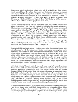 kenyamanan setelah meninggalkan kalian. Hanya saja di neraka ini saya diberi minum,
sebab memerdekakan Tsuwaibah. Dan setiap hari Senin saya mendapat keringanan
siksa,” jawab Abu Lahab. Saya katakana bahwa hadits ini diriwayatkan dan dikutip oleh
sejumlah imam hadits dan sirah seperti Al-Imam Abdurrazaq As-Shan’aani, Al-Imam AlBukhari, Al-Hafizh Ibnu Hajar, Al-Hafizh Ibnu Katsir, Al-Hafizh Al-Baihaqi, Ibnu
Hisyam, As-Suhaili, Al-Hafizh Al-Baghawi, Ibnu Ad-Diibagh, Al-Askhar, dan Al‘Aamiri. Insya Allah hal ini akan saya jelaskan secara rinci.
Adapun Al-Imam Abdurrazaq As-Shan’ani maka ia telah meriwayatkan hadits di atas
dalam Al-Mushannaf ( jilid 7 hlm. 478 ), sedang Al-Bukhari meriwayatkannya dalam AsShahih dengan sanadnya yang sampai pada ‘Urwah ibnu Az-Zubair dengan status mursal
dalam kitab An-Nikah bab (ْ ُ َ ْ َ ْ‫ .)وأ َ ُ ُ ُ ا ِ أر‬Ibnu Hajar menyebutkan dalam
َ
َُ
Fathul Bari dan mengatakan, “Hadits ini diriwayatkan oleh Al Isma’ili dari jalur AdzDzuhali dari Abi Al-Yaman. Juga diriwayatkan oleh Abdurrazaq dari Ma’mar.
Abdurrazaq berkata, “Hadits ini mengandung indikasi bahwa amal shalih kadang
memberi manfaat untuk orang kafir di akhirat. Namun hal ini kontradiksi dengan makna
konteks ayat Al-Qur’an dimana Allah berfirman :

‫َ َ ُِ ا ِ ْ َ َ ٍ َ َ َ ْ َ ُ َ َ ء ُ را‬
ً
‫ه‬

َ‫و َ ِ ْ َ إ‬
ِ
َ

”Dan kami hadapi segala amal yang mereka kerjakan, lalu Kami jadikan amal itu
(bagaikan) debu yang berterbangan.” (Q.S. Al-Furqan : 23)
Kontradiksi ini bisa dijawab dengan : Pertama, status hadits di atas adalah mursal yang
diirsalkan oleh ‘Urwah dan ia tidak menyebutkan sumber yang menyampaikan hadits
kepadanya. Bila diibaratkan status hadits ini maushul maka yang terjadi dalam hadits
adalah mimpi pada saat tidur yang tidak bisa dijadikan argumentasi. Barangkali yang
dilihat Abbas dalam mimpi terjadi sebelum masuk Islam yang otomatis tidak bisa
dijadikan hujjah juga. Kedua, jika hadits ini diterima, mungkin apa yang berkaitan
dengan Nabi adalah kekhususan (pengecualian) dari firman Allah di atas dengan bukti
kisah Abu Thalib di muka yang mendapat keringanan siksa dengan dipindahkan dari
bagian neraka yang dalam ke bagian yang dangkal.”
Al-Baihaqi berkata, “Batalnya hadits di atas untuk orang-orang kafir maksudnya adalah
bahwa mereka tidak mungkin menghindari neraka dan masuk surga. Boleh juga mereka
mendapat keringanan siksa atas dosa selain kufur berkat perbuatan baik yang mereka
lakukan. Al-Qadli ‘Iyadl berkata, “Ijma’ telah sepakat bahwa amal perbuatan orang-orang
kafir tidak memberi manfaat dan mereka juga tidak mendapat balasan kenikmatan serta
keringanan siksa meskipun sebagian mereka mendapat siksaan yang lebih berat dari
sebagian yang lain.” Menurut saya pendapat Al-Qadli ‘Iyadl tidak menolak kemungkinan
yang dikemukakan Al-Baihaqi. Karena semua informasi yang terkait dengan
ketidakmanfaatan amal perbuatan orang kafir berkaitan dwngan dosa kufur. Adapun dosa
selain kufur maka faktor apakah yang menghalangi diringankannya siksa?.
Al-Qurthubi menyatakan bahwa keringanan siksa ini khusus untuk Abu Lahab dan orang
yang disebut dalam nash. Ibnul Munir dalam Al-Hasyiyah menegaskan bahwa dalam
konteks ini terdapat dua persoalan. Pertama, sebuah kemustahilan, yaitu
diperhitungkannya ketaatan orang kafir yang tetap dalam kekufurannya. Karena syarat
223

 