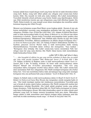 ketaatan adalah harus terjadi dengan motif yang benar dan hal ini tadak ditemukan dalam
orang kafir. Kedua, orang kafir diberi pahala atas sebagian amal semata-mata berkat
karunia Allah. Jika masalah ini telah jelas maka tindakan Abu Lahab memerdekakan
Tsuwaibah bukanlah sebuah perbuatan yang benilai ibadah yang diperhitungkan. Boleh
saja Allah memberinya karunia apa saja sebagaimana yang telah diberikan kepada Abu
Thalib. Dalam konteks ini yang menjadi acuan dalam menetapkan dan menafikan adalah
ketentuan langsung dari Allah (Tawqif).
Menurut saya kelanjutan ucapan Ibnul Munir secara lengkap adalah : Karunia di atas ada
karena memuliakan seseorang yang mendapatkan perbuatan baik dari orang kafir dan
sebagainya. Wallahu a’lam. (Fathul Bari jilid 9 hlm. 145). Adapun Al-Hafizh Ibnu Katsir
maka ia telah meriwayatkan hadits di atas dalam Al-Bidayah wa An-Nihayah dan dalam
komentarnya ia berkata, “Karena ketika Tsuwaibah menyampaikan kabar gembira akan
kelahiran keponakannya “Muhammad” ibnu Abdillah maka seketika itu juga Abu Lahab
memerdekakan Tsuwaibah. Akhirnya tindakannya ini dibalas dengan keringanan siksa.”
As-Sirah An-Nabawiyyah jilid 1 hlm. 224. Sedang Al-Hafizh Abdurrahman Ad-Dibai AsSyaibani, penyusun Taisirul Wushul maka ia telah meriwayatkan hadits tentang
dimemerdekakannya Tsuwaibah dalam sirahnya dan menegaskan, “Saya katakan :
“Keringanan siksa terhadap Abu Lahab semata-mata karena memuliakan Nabi Saw
sebagai mana hal yang sama diterima Abu Thalib, bukan karena telah memerdekakan
budak berdasarkan firman Allah :

‫َ ُ اْ َ ْ َُ ن‬
َ
‫آ‬

ٌ ِ َ ‫َ َ ُ اْ ِ َ و‬
َ

َ َ َِ ‫و‬
َ

”…….dan lenyaplah di akhirat itu apa yang mereka usahakan di dunia dan sia-sialah
apa yang telah mereka kerjakan.” Dari Hadaa-iqul Anwar fi As-Sirah jilid 1 hlm
134. Adapun Al-Hafizh Al Baghawi maka ia telah meriwayatkannya dalam Syarh AsSunnah jilid 9 hlm 76. Sedang Al-Imam Al-‘Amiri telah meriwayatkannya dalam
Bahjatul Mahafil dan Al-Asykhar pensyarahnya mengatakan, “Ada versi yang
menyatakan bahwa keringanan tersebut hanya khusus untuk Abu Lahab semata-mata
demi memuliakan Nabi Saw sebagaimana Abu Thalib mendapat keringanan siksa berkat
beliau Saw. Versi lain menebutkan bahwa tidak ada halangan bagi orang kafir mendapat
keringanan siksa atas perbuatan baik yang ia lakukan.” Syarh Al-Bahjah jilid 1 hlm. 41.
Adapun As-Suhaili maka ia telah meriwayatkannya dalam Ar-Raudl Al-Anif fi Syarh AlBahjah An-Nabawiyyah karya Ibnu Hisyam dan mengatakan setelah mengutip hadits di
atas, “Abu Lahab mendapat manfaat dari tindakannya memerdekakan Tsuwaibah pada
saat ia berada di neraka seperti halnya saudaranya Abu Tholib memperoleh manfaat dari
pembelaannya terhadap Rasulullah. Abu Lahab adalah penghuni neraka yang paling
ringan siksaannya. Telah dijelaskan dalam Bab Abi Thalib bahwa keringanan ini sematamata hanya berkurangnya siksaan. Bila tidak dimaksudkan seperti ini maka seluruh amal
perbuatan orang kafir itu hangus menurut kesepakatan bulat para ulama. Maksudnya
hangus adalah ia tidak menemukan amal baiknya terdapat dalam timbangan amal dan
amal baik itu tidak membuatnya masuk surga.” Ar-Raudl Al-Anif jilid 5 hlm 192.

224

 