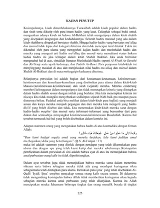 KAJIAN PENUTUP
Kesimpulannya, kisah dimerdekakannya Tsuwaibah adalah kisah popular dalam hadits
dan sirah serta dikutip oleh para imam hadits yang kuat. Cukuplah sebagai bukti untuk
menguatkan adanya kisah ini bahwa Al-Bukhari telah mengutipnya dalam kitab shahih
yang disepakati keagungan dan kedudukannya. Seluruh hadits musnad yang ada dalam
kitab shahihnya disepakati berstatus shahih. Hingga hadits-hadits yang berstatus mu’allaq
dan mursal tidak lepas dari kategori diterima dan tidak mencapai taraf ditolak. Fakta ini
diketahui oleh para ulama yang menggeluti kajian hadits dan mushthalah hadits dan
mereka yang mengerti arti hadits mu’allaq dan mursal serta memahami status hukum
kedua hadits ini jika terdapat dalam kitab Shahih Bukhari. Jika anda berminat
mengetahui hal di atas, simaklah literatur Mushthalah Hadits seperti Al-Fiyah As-Suyuthi
dan Al-‘Iraqi serta syarh keduanya, dan Tadrib Ar-Rawi. Para penyusun kitab-kitab ini
menyinggung masalah di atas dan menjelaskan nilai hadits mu’allaq dan mursal dalam
Shahih Al-Bukhari dan di mata muhaqqiqin keduanya diterima.
Selanjutnya persoalan ini adalah bagian dari keutamaan-keutamaan, keistimewaankeistimewaan dan kemuliaan-kemuliaan yang disebutkan para ulama dalam kitab-kitab
khasais (keistimewaan-keistimewaan) dan sirah (sejarah) mereka. Mereka cenderung
memberi kelonggaran dalam mengutipnya dan tidak menetapkan kriteria yang ditetapkan
dalam hadits shahih sesuai dengan istilah yang berlaku. Jika kita menetapkan kriteria ini
niscaya kita tidak mungkin menyebutkan sedikitpun sejarah Nabi baik pra maupun pasca
diutusnya beliau. Padahal anda bisa melihat dalam kitab-kitab para huffadz yang menjadi
acuan dan karya mereka menjadi pegangan dan dari mereka kita mengerti yang hadits
dlo’if yang boleh disebut dan tidak, kita menemukan kitab-kitab mereka sarat dengan
hadits-hadits maqthu’ dan mursal serta informasi-informasi yang bersumber dari para
dukun dan semisalnya menyangkut keistimewaan-keistimewaan Rasulullah. Karena hal
tersebut termasuk hal-hal yang boleh disebutkan dalam konteks ini.
Adapun statemen orang yang mengatakan bahwa hadits di atas kontradiksi dengan firman
Allah :

‫َ َ ُِ ا ِ ْ َ َ ٍ َ َ َ ْ َ ُ َ َ ء ُ را‬
ً
‫ه‬

َ‫و َ ِ ْ َ إ‬
ِ
َ

”Dan kami hadapi segala amal yang mereka kerjakan, lalu kami jadikan amal
itu (bagaikan) debu yang beterbangan.” (Q.S. Al-Furqan : 23)
maka ini adalah statemen yang ditolak dengan pendapat yang telah dikemukakan para
ulama dan dengan apa yang telah kami kutip dari mereka sebelumnya. Kesimpulan
pembicaraan dalam persoalan di sini adalah bahwa ayat di atas itu menunjukkan bahwa
amal perbuatan orang kafir itu tidak diperhittungkan.
Dalam ayat tersebut juga tidak menunjukkan bahwa mereka sama dalam menerima
siksaan serta bahwa sebagian mereka tidak ada yang mendapat keringanan siksa
sebagaimana telah ditetapkan para ulama. Demikian pula ijma’ yang telah disebutkan AlQadli ‘Iyadl. Ijma’ tersebut mencakup semua orang kafir secara umum. Di dalamnya
tidak mengandung kesimpulan bahwa Allah tidak memberikan keringanan siksa kepada
sebagian mereka karena amal perbuatan yang telah dikerjakan. Karena itu Allah
menciptakan neraka Jahannam beberapa tingkat dan orang munafik berada di tingkat
225

 