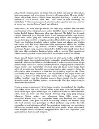 paling bawah. Kemudian ijma’ ini ditolak oleh nash shahih. Dan ijma’ itu tidak sah jika
berlawanan dengan nash sebagaimana dimengerti oleh para pelajar. Mengapa ditolak?
Karena telah terbukti dalam As-Shahih bahwa Rasulullah Saw ditanya, “Apakah engkau
memberikan sedikit manfaat untuk Abu Thalib karena ia telah melindungi dan
membelamu ?” “Saya menemukannya di jahannam dalam kepedihan dan saya keluarkan
ke bagian yang dangkal darinya,” jawab Nabi. (Hadits).
Demikianlah Abu Thalib mendapat manfaat dari tindakannya membela Nabi dan berkat
pembelaannya beliau mengeluarkannya dalam kepedihan dalam neraka jahannam ke
bagian dangkal darinya. Keringanan siksa yang diperoleh Abu Lahab juga termasuk
kategori inidan tidak perlu diingkari. Hadits di atas menunjukkan bahwa ayat tersebut
berlaku untuk mereka yang tidak memiliki amal yang menjadi faktor diringankannya
siksaan. Ijma’ juga memberi kesimpulan demikian. Dalam hadits yang menjelaskan Abu
Thalib yang disebutkan terdahulu, terdapat indikasi bahwa saat sekarang dan sebelum
hari kiamat Nabi Saw selalu beraktivitas dalam urusan-urusan akhirat dan memberi
syafaat kepada mereka yang memiliki keterikatan dengan beliau serta memberikan
pembelaan. Adapun orang yang menyatakan bahwa hadits tersebut adalah mimpi dalam
tidur yang tidak memberikan ketetapan hukum maka ia -semoga Allah menunjukkan
kebenaran untuknya- tidak mampu membedakan antara hukum syari’ah dan lainnya.
Dalam masalah hukum syari’ah ada perbedaan di antara para fuqaha’ apakah boleh
mengambil hukum dan menshahihkan hadits berdasarkan mimpi Rasulullah dalam tidur
atau tidak? Adapun dalam bidang selain hukum syari’ah maka menjadikan mimpi sebagai
tendensi dalam tema di atas sama sekali bukan persoalan. Banyak para hafidz bertendensi
dengan mimpi serta menyebutkan informasi yang ada dalam mimpi-mimpi kaum
jahiliyyah pra diutusnya Rasulullah yang memperingatkan akan munculnya beliau dan
bahwa beliau akan memberantas kemusyrikan dan sikap-sikap negatif mereka. Kitabkitab sendiri sarat dengan informasi ini. Dan yang berada di garis depan adalah kitab
Dalaa-ilu An-Nubuwwah. Para hafizh juga menilai bahwa mimpi sebagai irhashat
(indikasi kenabian) yang bisa dijadikan argumen dalam masalah irhashat tersebut.
Seandainya tidak bisa dijadikan argumen, niscaya mereka tidak akan menyebut-nyebut
atau membicarakan mimpi.
Ucapan seseorang tentang mimpi ‘Abbas bahwa mimpi itu bukanlah hujjah dan tidak bisa
menetapkan hukum dan berita (khabar) adalah ucapan yang keluar dari praktek para
imam dari kalangan huffazh dan kalangan lain. Maksud dari ucapan itu sekedar menakutnakuti, tidak ada motif lain. Dan tidaklah demikian sikap orang yang mengkaji
kebenaran. Sedang perkara yang sebenarnya hanya Allah semata yang
mengetahui. Adapun orang yang mengatakan bahwa yang bermimpi dam memberi
informasi adalah ‘Abbas pada saat masih kafir sedang kesaksian dan informasi orang
kafir tidak diterima, maka pandangan ini adalah pandangan yang ditolak dan tidak
mengandung aroma keilmuan serta batil. Karena tidak ada seorang pun yang mengatakan
bahwa mimpi termasuk dalam kategori kesaksian secara mutlak. Mimpi hanya masuk
dalam kategori bisyarah (informasi menggembirakan). Maka tidak diperlukan syarat
agama dan iman dalam masalah mimpi ini.

226

 