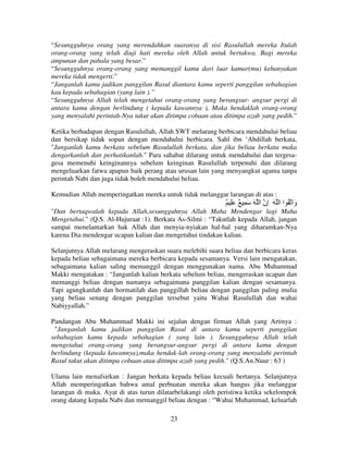 “Sesungguhnya orang yang merendahkan suaranya di sisi Rasulullah mereka Itulah
orang-orang yang telah diuji hati mereka oleh Allah untuk bertakwa. Bagi mereka
ampunan dan pahala yang besar.”
“Sesungguhnya orang-orang yang memanggil kamu dari luar kamar(mu) kebanyakan
mereka tidak mengerti.”
“Janganlah kamu jadikan panggilan Rasul diantara kamu seperti panggilan sebahagian
kau kepada sebahagian (yang lain ).”
“Sesungguhnya Allah telah mengetahui orang-orang yang berangsur- angsur pergi di
antara kamu dengan berlindung ( kepada kawannya ), Maka hendaklah orang-orang
yang menyalahi perintah-Nya takut akan ditimpa cobaan atau ditimpa azab yang pedih.”
Ketika berhadapan dengan Rasulullah, Allah SWT melarang berbicara mendahului beliau
dan bersikap tidak sopan dengan mendahului berbicara. Sahl ibn ‘Abdillah berkata,
"Janganlah kamu berkata sebelum Rasulullah berkata, dan jika beliau berkata maka
dengarkanlah dan perhatikanlah." Para sahabat dilarang untuk mendahului dan tergesagesa memenuhi keinginannya sebelum keinginan Rasulullah terpenuhi dan dilarang
mengeluarkan fatwa apapun baik perang atau urusan lain yang menyangkut agama tanpa
perintah Nabi dan juga tidak boleh mendahului beliau.
Kemudian Allah memperingatkan mereka untuk tidak melanggar larangan di atas :

ٌ َِ ٌ ِ َ َ ‫َا ُ ا ا َ ِن ا‬
‫إ‬
‫و‬
"Dan bertaqwalah kepada Allah,sesungguhnya Allah Maha Mendengar lagi Maha
Mengetahui." (Q.S. Al-Hujuraat :1). Berkata As-Silmi : “Takutlah kepada Allah, jangan
sampai menelantarkan hak Allah dan menyia-nyiakan hal-hal yang diharamkan-Nya
karena Dia mendengar ucapan kalian dan mengetahui tindakan kalian.
Selanjutnya Allah melarang mengeraskan suara melebihi suara beliau dan berbicara keras
kepada beliau sebagaimana mereka berbicara kepada sesamanya. Versi lain mengatakan,
sebagaimana kalian saling memanggil dengan menggunakan nama. Abu Muhammad
Makki mengatakan : “Janganlah kalian berkata sebelum beliau, mengeraskan ucapan dan
memanggi beliau dengan namanya sebagaimana panggilan kalian dengan sesamanya.
Tapi agungkanlah dan hormatilah dan panggillah beliau dengan panggilan paling mulia
yang beliau senang dengan panggilan tersebut yaitu Wahai Rasulullah dan wahai
Nabiyyallah.”
Pandangan Abu Muhammad Makki ini sejalan dengan firman Allah yang Artinya :
"Janganlah kamu jadikan panggilan Rasul di antara kamu seperti panggilan
sebahagian kamu kepada sebahagian ( yang lain ). Sesungguhnya Allah telah
mengetahui orang-orang yang berangsur-angsur pergi di antara kamu dengan
berlindung (kepada kawannya),maka hendak-lah orang-orang yang menyalahi perintah
Rasul takut akan ditimpa cobaan atau ditimpa azab yang pedih." (Q.S.An.Nuur : 63 )
Ulama lain menafsirkan : Jangan berkata kepada beliau kecuali bertanya. Selanjutnya
Allah memperingatkan bahwa amal perbuatan mereka akan hangus jika melanggar
larangan di muka. Ayat di atas turun dilatarbelakangi oleh peristiwa ketika sekelompok
orang datang kepada Nabi dan memanggil beliau dengan : “Wahai Muhammad, keluarlah
23

 