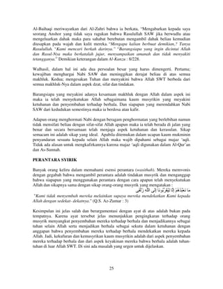 Al-Baihaqi meriwayatkan dari Al-Zuhri bahwa ia berkata, “Mengabarkan kepada saya
seorang Anshor yang tidak saya ragukan bahwa Rasulullah SAW jika berwudlu atau
mengeluarkan dahak maka para sahabat berebutan mengambil dahak beliau kemudian
diusapkan pada wajah dan kulit mereka. “Mengapa kalian berbuat demikian,? Tanya
Rasulullah. “Kami mencari berkah darinya.” “Barangsiapa yang ingin dicintai Allah
dan Rasul-Nya maka berkatalah jujur, menyampaikan amanah dan tidak menyakiti
tetangganya.” Demikian keterangan dalam Al-Kanzu : 8/228.
Walhasil, dalam hal ini ada dua persoalan besar yang harus dimengerti. Pertama;
kewajiban menghargai Nabi SAW dan meninggikan derajat beliau di atas semua
makhluk. Kedua; mengesakan Tuhan dan menyakini bahwa Allah SWT berbeda dari
semua makhluk-Nya dalam aspek dzat, sifat dan tindakan.
Barangsiapa yang meyakini adanya kesamaan makhluk dengan Allah dalam aspek ini
maka ia telah menyekutukan Allah sebagaimana kaum musyrikin yang meyakini
ketuhanan dan penyembahan terhadap berhala. Dan siapapun yang merendahkan Nabi
SAW dari kedudukan semestinya maka ia berdosa atau kafir.
Adapun orang menghormati Nabi dengan beragam penghormatan yang berlebihan namun
tidak mensifati beliau dengan sifat-sifat Allah apapun maka ia telah berada di jalan yang
benar dan secara bersamaan telah menjaga aspek ketuhanan dan kerasulan. Sikap
semacam ini adalah sikap yang ideal. Apabila ditemukan dalam ucapan kaum mukminin
penyandaran sesuatu kepada selain Allah maka wajib dipahami sebagai majaz ‘aqli.
Tidak ada alasan untuk mengkafirkannya karena majaz ‘aqli digunakan dalam Al-Qur’an
dan As-Sunnah.
PERANTARA SYIRIK
Banyak orang keliru dalam memahami esensi perantara (wasithah). Mereka memvonis
dengan gegabah bahwa mengambil perantara adalah tindakan musyrik dan menganggap
bahwa siapapun yang menggunakan perantara dengan cara apapun telah menyekutukan
Allah dan sikapnya sama dengan sikap orang-orang musyrik yang mengatakan :

َ ْ ‫َ َ ْ ُ ُ ُ ْ إ ِ ُ َ ُ َ إَ ا ِ ز‬
ُ
ِ
ِ ‫ه‬
"Kami tidak menyembah mereka melainkan supaya mereka mendekatkan Kami kepada
Allah dengan sedekat- dekatnya." (Q.S. Az-Zumar : 3)
Kesimpulan ini jelas salah dan berargumentasi dengan ayat di atas adalah bukan pada
tempatnya. Karena ayat tersebut jelas menunjukkan pengingkaran terhadap orang
musyrik menyangkut penyembahan mereka terhadap berhala dan menjadikannya sebagai
tuhan selain Allah serta menjadikan berhala sebagai sekutu dalam ketuhanan dengan
anggapan bahwa penyembahan mereka terhadap berhala mendekatkan mereka kepada
Allah. Jadi, kekufuran dan kemusyrikan kaum musyrikin adalah dari aspek penyembahan
mereka terhadap berhala dan dari aspek keyakinan mereka bahwa berhala adalah tuhantuhan di luar Allah SWT. Di sini ada masalah yang urgen untuk dijelaskan.

25

 