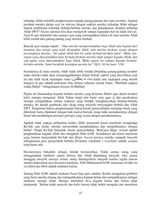 terhadap Allah melebihi penghormatan kepada patung-patung dari batu tersebut. Apakah
jawaban mereka dalam ayat ini relevan dengan makian mereka terhadap Allah sebagai
bentuk pembelaan terhadap berhala-berhala mereka dan pelampiasan dendam terhadap
Allah SWT? Secara spontan kita akan menjawab sampai kapanpun hal ini tidak relevan.
Ayat di atas bukanlah satu-satunya ayat yang menunjukkan bahwa di mata mereka Allah
lebih rendah dari patung-patung yang mereka sembah.
Banyak ayat senada seperti : "Dan mereka memperuntukkan bagi Allah satu bagian dari
tanaman dan ternak yang telah diciptakan Allah, lalu mereka berkata sesuai dengan
persangkaan mereka: "Ini untuk Allah dan ini untuk berhala-berhala kami". Maka sajisajian yang diperuntukkan bagi berhala-berhala mereka tidak sampai kepada Allah; dan
saji-sajian yang diperuntukkan bagi Allah, Maka sajian itu sampai kepada berhalaberhala mereka. Amat buruklah ketetapan mereka itu." (Q.S. Al-An`aam : 136)
Seandainya di mata mereka Allah tidak lebih rendah dibanding patung-patung tersebut
maka mereka tidak akan mengunggulkannya dalam bentuk seperti yang diceritakan ayat
ini dan tidak layak mendapat vonis (‫.) َ ء َ َ ْ ُ ُ ن‬Salah satu ungkapan yang masuk
َ
kategori di atas adalah perkataan Abu Sufyan sebelum masuk Islam, “Mulialah engkau
wahai Hubal! ”sebagaimana riwayat Al-Bukhari.
Pujian ini dialamatkan kepada berhala mereka yang bernama Hubal agar dalam kondisi
kritis mampu mengatasi Allah Tuhan langit dan bumi serta agar ia dan pasukannya
mampu mengalahkan tentara mukmin yang hendak menghancurkan berhala-berhala
mereka. Ini adalah gambaran dari sikap orang musyrik menyangkut berhala dan Allah
SWT. Pengertian bahwa penghormatan bukan berarti penyembahan terhadap obyek yang
dihormati harus dipahami dengan baik karena banyak orang tidak memahaminya dengan
benar lalu membangun persepsi-persepsi yang sesuai dengan pemahamannya.
Apakah tidak engkau perhatikan ketika Allah menyuruh kaum muslimin menghadap
Ka’bah saat shalat, mereka menyembah menghadapnya dan menjadikannya sebagai
kiblat? Tetapi Ka’bah bukanlah obyek penyembahan. Mencium Hajar Aswad adalah
penghambaan kepada Allah dan mengikuti Nabi SAW. Seandainya ada kaum muslimin
yang berniat menyembah Ka’bah dan Hajar Aswad niscaya mereka menjadi musyrik
sebagaimana para penyembah berhala. Perantara (mediator / wasithah) adalah sesuatu
yang harus ada.
Eksistensinya bukanlah sebagai bentuk kemusyrikan. Tidak semua orang yang
menggunakan mediator antara dirinya dan Allah dipandang musyrik. Jika semua
dianggap musyrik niscaya semua orang dikategorikan musyrik karena segala urusan
mereka didasarkan atas eksistensi mediator. Nabi Muhammad SAW menerima Al-Qur’an
via Jibril dan Jibril adalah mediator beliau.
Sedang Nabi SAW adalah mediator besar bagi para sahabat. Ketika mengalami problem
yang berat mereka datang dan mengadukannya kepada beliau dan menjadikannya sebagai
mediator menuju Allah. Mereka memohon do’a kepada beliau dan beliau tidak
menjawab, “Kalian telah musyrik dan kafir karena tidak boleh mengadu dan memohon
27

 