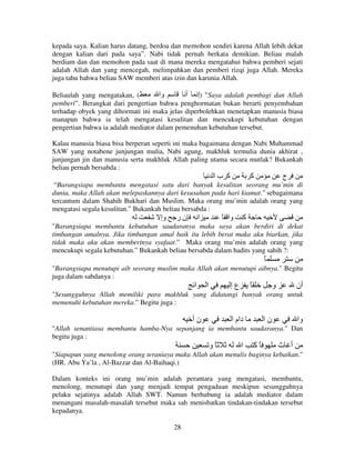 kepada saya. Kalian harus datang, berdoa dan memohon sendiri karena Allah lebih dekat
dengan kalian dari pada saya”. Nabi tidak pernah berkata demikian. Beliau malah
berdiam dan dan memohon pada saat di mana mereka mengatahui bahwa pemberi sejati
adalah Allah dan yang mencegah, melimpahkan dan pemberi rizqi juga Allah. Mereka
juga tahu bahwa beliau SAW memberi atas izin dan karunia Allah.
Beliaulah yang mengatakan, (
‫وا‬
‫” )إ أ‬Saya adalah pembagi dan Allah
pemberi”. Berangkat dari pengertian bahwa penghormatan bukan berarti penyembahan
terhadap obyek yang dihormati ini maka jelas diperbolehkan menetapkan manusia biasa
manapun bahwa ia telah mengatasi kesulitan dan mencukupi kebutuhan dengan
pengertian bahwa ia adalah mediator dalam pemenuhan kebutuhan tersebut.
Kalau manusia biasa bisa berperan seperti ini maka bagaimana dengan Nabi Muhammad
SAW yang notabene junjungan mulia, Nabi agung, makhluk termulia dunia akhirat ,
junjungan jin dan manusia serta makhluk Allah paling utama secara mutlak? Bukankah
beliau pernah bersabda :

‫آ با‬

‫آ‬

‫ج‬

“Barangsiapa membantu mengatasi satu dari banyak kesulitan seorang mu’min di
dunia, maka Allah akan melepaskannya dari kesusahan pada hari kiamat." sebagaimana
tercantum dalam Shahih Bukhari dan Muslim. Maka orang mu’min adalah orang yang
mengatasi segala kesulitan.” Bukankah beliau bersabda :

‫وإ‬

‫نر‬

‫ا‬

ً ‫وا‬

‫آ‬

"Barangsiapa membantu kebutuhan saudaranya maka saya akan berdiri di dekat
timbangan amalnya. Jika timbangan amal baik itu lebih berat maka aku biarkan, jika
tidak maka aku akan memberinya syafaat.” Maka orang mu’min adalah orang yang
mencukupi segala kebutuhan.” Bukankah beliau bersabda dalam hadits yang sahih ?:

ً
"Barangsiapa menutupi aib seorang muslim maka Allah akan menutupi aibnya." Begitu
juga dalam sabdanya :

‫ا‬

‫ا‬

‫عإ‬

ً

‫و‬

‫أن‬

"Sesungguhnya Allah memiliki para makhluk yang didatangi banyak orang untuk
memenuhi kebutuhan mereka.” Begitu juga :

‫نأ‬

‫دام ا‬

‫نا‬

‫وا‬

"Allah senantiasa membantu hamba-Nya sepanjang ia membantu saudaranya." Dan
begitu juga :

‫ًو‬

‫ا‬

‫ًآ‬

‫أ ث‬

"Siapapun yang menolong orang teraniaya maka Allah akan menulis baginya kebaikan."
(HR. Abu Ya’la , Al-Bazzar dan Al-Baihaqi.)
Dalam konteks ini orang mu’min adalah perantara yang mengatasi, membantu,
menolong, menutupi dan yang menjadi tempat pengaduan meskipun sesungguhnya
pelaku sejatinya adalah Allah SWT. Namun berhubung ia adalah mediator dalam
menangani masalah-masalah tersebut maka sah menisbatkan tindakan-tindakan tersebut
kepadanya.
28

 