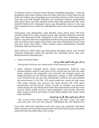 Al-Allamah Al-Imam Al-Sayyid Ahmad Masyhur Al-Haddad mengatakan, “ Telah ada
kesepakatan ulama untuk melarang memvonis kufur ahlul qiblat (ummat Islam) kecuali
akibat dari tindakan yang mengandung unsur meniadakan eksistensi Allah, kemusyrikan
yang nyata yang tidak mungkin ditafsirkan lain, mengingkari kenabian, prinsip-prinsip
ajaran agama Islam yang harus diketahui ummat Islam tanpa pandang bulu (Ma ‘ulima
minaddin bidldloruroh), mengingkari ajaran yang dikategorikan mutawatir atau yang
telah mendapat konsensus ulama dan wajib diketahui semua ummat Islam tanpa pandang
bulu.
Ajaran-ajaran yang dikategorikan wajib diketahui semua ummat Islam (Ma‘lumun
minaddin bidldloruroh) seperti masalah keesaan Allah, kenabian, diakhirinya kerasulan
dengan Nabi Muhammad SAW, kebangkitan di hari akhir, hisab (perhitungan amal),
balasan, sorga dan neraka bisa mengakibatkan kekafiran orang yang mengingkarinya dan
tidak ada toleransi bagi siapapun ummat Islam yang tidak mengetahuinya kecuali orang
yang baru masuk Islam maka ia diberi toleransi sampai mempelajarinya kemudian
sesudahnya tidak ada toleransi lagi.
Hadits Mutawatir adalah hadits yang diriwayatkan sekelompok perawi yang mustahil
melakukan kebohongan kolektif dan diperoleh dari sekelompok perawi yang sama.
Kemutawatiran bisa dipandang dari :
1. Aspek isnad seperti hadits :

‫ا ر‬

‫ا‬

‫ا‬

ّ

‫آب‬

"Barangsiapa berbohong atas namaku maka carilah tempatnya di neraka."
2. Aspek tingkatan kelompok perawi seperti kemutawatiran Al-Qur’an yang
kemutawatirannya terjadi di muka bumi ini dari wilayah barat dan timur dari aspek
kajian, pembacaan, dan penghafalan serta di-transfer dari kelompok perawi satu
kepada kelompok lain dari berbagai tingkatannya sehingga ia tidak membutuhkan
isnad. Kemutawatiran ada juga yang dikategorikan mutawatir dari aspek praktikal
dan turun-temurun (‫و ارث‬
‫ ) ا‬seperti praktik atas sesuatu hal sejak zaman
Nabi sampai sekarang, atau mutawatir dari aspek informasi (
‫ ) ات‬seperti
kemutawatiran mu’jizat-mu’jizat. Karena mu’jizat itu meskipun satu persatunya
malah sebagian ada yang dikategorikan hadits ahad namun benang merah dari semua
mu’jizat tersebut mutlak mutawatir dalam pengetahuan setiap muslim. Memvonis
kufur seorang muslim di luar konteks di muka adalah tindakan fatal. Dalam sebuah
hadits disebutkan :

.( ‫أ ه‬

‫ء‬

‫آ‬

‫)إذا ل ا‬

"Jika seorang berkata kepada saudara muslimnya "Hai kafir!" maka vonis kufur
telah jatuh pada salah satu dari keduanya" (HR.Bukhari dari Abu Hurairah R.A)
Vonis kufur tidak boleh dijatuhkan kecuali oleh orang yang mengetahui seluk-beluk
keluar masuknya seseorang dalam lingkaran kufur dan batasan-batasan yang memisahkan
antara kufur dan iman dalam hukum syari’at Islam.

3

 