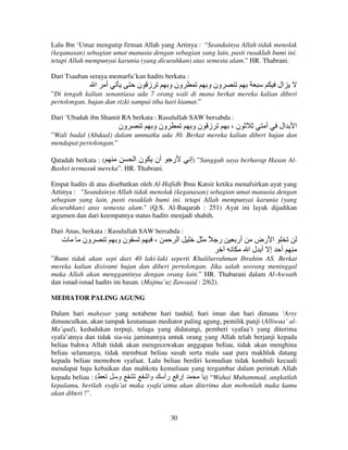 Lalu Ibn ‘Umar mengutip firman Allah yang Artinya : “Seandainya Allah tidak menolak
(keganasan) sebagian umat manusia dengan sebagian yang lain, pasti rusaklah bumi ini.
tetapi Allah mempunyai karunia (yang dicurahkan) atas semesta alam.” HR. Thabrani.
Dari Tsauban seraya memarfu’kan hadits berkata :

‫ا‬

‫أ‬

‫ز ن‬

‫ون و‬

‫ون و‬

‫ال‬

”Di tengah kalian senantiasa ada 7 orang wali di mana berkat mereka kalian diberi
pertolongan, hujan dan rizki sampai tiba hari kiamat.”
Dari ‘Ubadah ibn Shamit RA berkata : Rasulullah SAW bersabda :

‫ون‬

‫ون و‬

‫ز نو‬

،‫ن‬

‫أ‬

‫ال‬

‫ا‬

”Wali badal (Abdaal) dalam ummatku ada 30. Berkat mereka kalian diberi hujan dan
mendapat pertolongan.”

‫أن ن ا‬
Qatadah berkata : (
Bashri termasuk mereka”. HR. Thabrani.

‫ر‬

‫” )إ‬Sungguh saya berharap Hasan Al-

Empat hadits di atas disebutkan oleh Al-Hafidh Ibnu Katsir ketika menafsirkan ayat yang
Artinya : "Seandainya Allah tidak menolak (keganasan) sebagian umat manusia dengan
sebagian yang lain, pasti rusaklah bumi ini. tetapi Allah mempunyai karunia (yang
dicurahkan) atas semesta alam." (Q.S. Al-Baqarah : 251) Ayat ini layak dijadikan
argumen dan dari keempatnya status hadits menjadi shahih.
Dari Anas, berkata : Rasulullah SAW bersabda :

‫ت‬

‫ون‬

‫نو‬

،

‫ا‬

ً ‫ر‬

‫أر‬

‫ا رض‬
‫أ إ أ لا‬

”Bumi tidak akan sepi dari 40 laki-laki seperti Khalilurrahman Ibrahim AS. Berkat
mereka kalian disirami hujan dan diberi pertolongan. Jika salah seorang meninggal
maka Allah akan menggantinya dengan orang lain.” HR. Thabarani dalam Al-Awsath
dan isnad-isnad hadits ini hasan. (Majma’uz Zawaaid : 2/62).
MEDIATOR PALING AGUNG
Dalam hari mahsyar yang notabene hari tauhid, hari iman dan hari dimana ‘Arsy
dimunculkan, akan tampak keutamaan mediator paling agung, pemilik panji (Alliwaa’ alMa’qud), kedudukan terpuji, telaga yang didatangi, pemberi syafaa’t yang diterima
syafa’atnya dan tidak sia-sia jaminannya untuk orang yang Allah telah berjanji kepada
beliau bahwa Allah tidak akan mengecewakan anggapan beliau, tidak akan menghina
beliau selamanya, tidak membuat beliau susah serta malu saat para makhluk datang
kepada beliau memohon syafaat. Lalu beliau berdiri kemudian tidak kembali kecuali
mendapat baju kebaikan dan mahkota kemuliaan yang tergambar dalam perintah Allah
kepada beliau : (
‫و‬
‫إر رأ وا‬
) “Wahai Muhammad, angkatlah
kepalamu, berilah syafa’at maka syafa’atmu akan diterima dan mohonlah maka kamu
akan diberi !”.

30

 