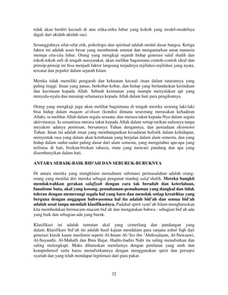 tidak akan berdiri kecuali di atas etika-etika luhur yang kokoh yang model-modelnya
digali dari akidah-akidah suci.
Sesungguhnya sifat-sifat etik, psikologis dan spiritual adalah modal dasar bangsa. Ketiga
faktor ini adalah asset besar yang membentuk ummat dan mengantarkan umat manusia
menuju cita-cita luhur. Orang yang mengkaji sejarah hidup generasi salaf shalih dan
tokoh-tokoh sufi di tengah masyarakat, akan melihat bagaimana contoh-contoh ideal dan
prinsip-prinsip ini bisa menjadi faktor langsung terjadinya rejilidusi-rejilidusi yang nyata,
tercatat dan populer dalam sejarah Islam.
Mereka tidak memiliki pengaruh dan kekuatan kecuali iman dalam tatarannya yang
paling tinggi. Iman yang panas, berkobar-kobar, dan hidup yang berlandaskan kerinduan
dan kecintaan kepada Allah. Sebuah keimanan yang mampu menyalakan api yang
menyala-nyala dan menatap selamanya kepada Allah dalam hati para pengikutnya.
Orang yang mengkaji juga akan melihat bagaimana di tengah mereka seorang laki-laki
bisa hidup dalam maqam al-ihsan (kondisi dimana seseorang merasakan kehadiran
Allah), ia melihat Allah dalam segala sesuatu, dan merasa takut kepada-Nya dalam segala
aktivitasnya. Ia senantiasa merasa takut kepada Allah dalam setiap tarikan nafasnya tanpa
meyakini adanya penitisan, bersatunya Tuhan dengannya, dan peniadaan eksistensi
Tuhan. Iman ini adalah iman yang membangunkan kesadaran holistik dalam kehidupan,
menyentak rasa yang dalam akan ketuhanan yang berjalan dalam alam semesta, dan yang
hidup dalam sudut-sudut paling dasar dari alam semesta, yang mengetahui apa-apa yang
terlintas di hati, bisikan-bisikan rahasia, mata yang mencuri pandang dan apa yang
disembunyikan dalam hati.
ANTARA SEBAIK-BAIK BID’AH DAN SEBURUK-BURUKNYA
Di antara mereka yang mengklaim memahami substansi permasalahan adalah orangorang yang menilai diri mereka sebagai penganut manhaj salaf shalih. Mereka bangkit
mendakwahkan gerakan salafiyah dengan cara tak beradab dan keterlaluan,
fanatisme buta, akal yang kosong, pemahaman-pemahaman yang dangkal dan tidak
toleran dengan memerangi segala hal yang baru dan menolak setiap kreat4itas yang
berguna dengan anggapan bahwasemua hal itu adalah bid’ah dan semua bid’ah
adalah sesat tanpa memilah klasifikasinya. Padahal spirit syari’ah Islam mengharuskan
kita membedakan bermacam-macam bid’ah dan mengatakan bahwa : sebagian bid’ah ada
yang baik dan sebagian ada yang buruk.
Klasifikasi ini adalah tuntutan akal yang cemerlang dan pandangan yang
dalam. Klasifikasi bid’ah ini adalah hasil kajian mendalam para sarjana ushul fiqh dari
generasi klasik kaum muslimin seperti Al-Imam Al-‘Izz ibn ‘Abdissalaam, Al-Nawaawi,
Al-Suyuuthi, Al-Mahalli dan Ibnu Hajar. Hadits-hadits Nabi itu saling menafsirkan dan
saling melengkapi. Maka diharuskan menilainya dengan penilaian yang utuh dan
komprehensif serta harus menafsirkannya dengan menggunakan spirit dan persepsi
syariah dan yang telah mendapat legitimasi dari para pakar.

32

 