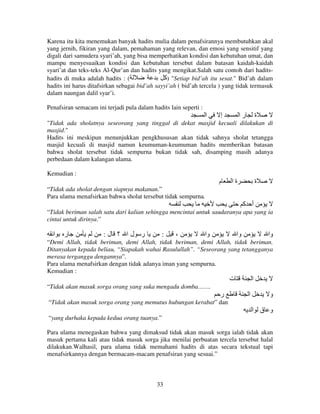 Karena itu kita menemukan banyak hadits mulia dalam penafsirannya membutuhkan akal
yang jernih, fikiran yang dalam, pemahaman yang relevan, dan emosi yang sensitif yang
digali dari samudera syari’ah, yang bisa memperhatikan kondisi dan kebutuhan umat, dan
mampu menyesuaikan kondisi dan kebutuhan tersebut dalam batasan kaidah-kaidah
syari’at dan teks-teks Al-Qur’an dan hadits yang mengikat.Salah satu contoh dari haditshadits di muka adalah hadits : (
‫" )آ‬Setiap bid’ah itu sesat." Bid’ah dalam
hadits ini harus ditafsirkan sebagai bid’ah sayyi’ah ( bid’ah tercela ) yang tidak termasuk
dalam naungan dalil syar’i.
Penafsiran semacam ini terjadi pula dalam hadits lain seperti :

‫ا‬

‫إ‬

‫را‬

‫ة‬

"Tidak ada sholatnya seseorang yang tinggal di dekat masjid kecuali dilakukan di
masjid."
Hadits ini meskipun menunjukkan pengkhususan akan tidak sahnya sholat tetangga
masjid kecuali di masjid namun keumuman-keumuman hadits memberikan batasan
bahwa sholat tersebut tidak sempurna bukan tidak sah, disamping masih adanya
perbedaan dalam kalangan ulama.
Kemudian :

‫م‬

‫ةا‬

‫ة‬

“Tidak ada sholat dengan siapnya makanan.”
Para ulama menafsirkan bahwa sholat tersebut tidak sempurna.

‫أ آ‬
“Tidak beriman salah satu dari kalian sehingga mencintai untuk saudaranya apa yang ia
cintai untuk dirinya.”

‫ا‬

‫ر‬

:‫ر لا ؟ ل‬

:

،

‫وا‬

‫وا‬

‫وا‬

“Demi Allah, tidak beriman, demi Allah, tidak beriman, demi Allah, tidak beriman.
Ditanyakan kepada beliau, “Siapakah wahai Rasulullah”. “Seseorang yang tetangganya
merasa terganggu dengannya”.
Para ulama menafsirkan dengan tidak adanya iman yang sempurna.
Kemudian :

‫ت‬

‫ا‬

“Tidak akan masuk sorga orang yang suka mengadu domba…….

‫ر‬

‫ا‬

‫و‬

“Tidak akan masuk sorga orang yang memutus hubungan kerabat” dan

‫و ق ا‬
“yang durhaka kepada kedua orang tuanya.”
Para ulama menegaskan bahwa yang dimaksud tidak akan masuk sorga ialah tidak akan
masuk pertama kali atau tidak masuk sorga jika menilai perbuatan tercela tersebut halal
dilakukan.Walhasil, para ulama tidak memahami hadits di atas secara tekstual tapi
menafsirkannya dengan bermacam-macam penafsiran yang sesuai.”

33

 
