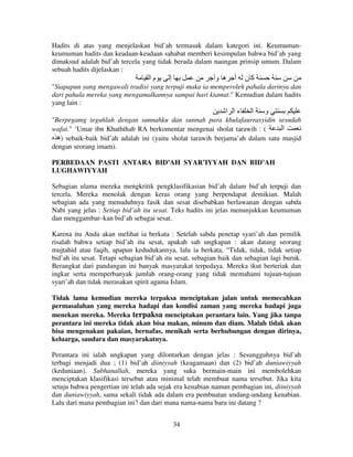 Hadits di atas yang menjelaskan bid’ah termasuk dalam kategori ini. Keumumankeumuman hadits dan keadaan-keadaan sahabat memberi kesimpulan bahwa bid’ah yang
dimaksud adalah bid’ah tercela yang tidak berada dalam naungan prinsip umum. Dalam
sebuah hadits dijelaskan :

‫ما‬

‫إ‬

‫ه وأ‬

‫أ‬

‫آن‬

"Siapapun yang mengawali tradisi yang terpuji maka ia memperoleh pahala darinya dan
dari pahala mereka yang mengamalkannya sampai hari kiamat." Kemudian dalam hadits
yang lain :

‫ءا ا‬

‫ا‬

‫و‬

"Berpegamg teguhlah dengan sunnahku dan sunnah para khulafaurrasyidin sesudah
‫ا‬
wafat." ‘Umar ibn Khaththab RA berkomentar mengenai sholat tarawih : (
‫ )ه‬sebaik-baik bid’ah adalah ini (yaitu sholat tarawih berjama’ah dalam satu masjid
dengan seorang imam).
PERBEDAAN PASTI ANTARA BID’AH SYAR’IYYAH DAN BID’AH
LUGHAWIYYAH
Sebagian ulama mereka mengkritik pengklasifikasian bid’ah dalam bid’ah terpuji dan
tercela. Mereka menolak dengan keras orang yang berpendapat demikian. Malah
sebagian ada yang menuduhnya fasik dan sesat disebabkan berlawanan dengan sabda
Nabi yang jelas : Setiap bid’ah itu sesat. Teks hadits ini jelas menunjukkan keumuman
dan menggambar–kan bid’ah sebagai sesat.
Karena itu Anda akan melihat ia berkata : Setelah sabda penetap syari’ah dan pemilik
risalah bahwa setiap bid’ah itu sesat, apakah sah ungkapan : akan datang seorang
mujtahid atau faqih, apapun kedudukannya, lalu ia berkata, “Tidak, tidak, tidak setiap
bid’ah itu sesat. Tetapi sebagian bid’ah itu sesat, sebagian baik dan sebagian lagi buruk.
Berangkat dari pandangan ini banyak masyarakat terpedaya. Mereka ikut berteriak dan
ingkar serta memperbanyak jumlah orang-orang yang tidak memahami tujuan-tujuan
syari’ah dan tidak merasakan spirit agama Islam.
Tidak lama kemudian mereka terpaksa menciptakan jalan untuk memecahkan
permasalahan yang mereka hadapi dan kondisi zaman yang mereka hadapi juga
menekan mereka. Mereka terpaksa menciptakan perantara lain. Yang jika tanpa
perantara ini mereka tidak akan bisa makan, minum dan diam. Malah tidak akan
bisa mengenakan pakaian, bernafas, menikah serta berhubungan dengan dirinya,
keluarga, saudara dan masyarakatnya.
Perantara ini ialah ungkapan yang dilontarkan dengan jelas : Sesungguhnya bid’ah
terbagi menjadi dua ; (1) bid’ah diiniyyah (keagamaan) dan (2) bid’ah duniawiyyah
(keduniaan). Subhanallah, mereka yang suka bermain-main ini membolehkan
menciptakan klasifikasi tersebut atau minimal telah membuat nama tersebut. Jika kita
setuju bahwa pengertian ini telah ada sejak era kenabian namun pembagian ini, diiniyyah
dan duniawiyyah, sama sekali tidak ada dalam era pembuatan undang-undang kenabian.
Lalu dari mana pembagian ini? dan dari mana nama-nama baru ini datang ?
34

 