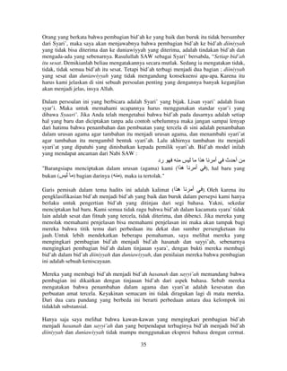 Orang yang berkata bahwa pembagian bid’ah ke yang baik dan buruk itu tidak bersumber
dari Syari’, maka saya akan menjawabnya bahwa pembagian bid’ah ke bid’ah diiniyyah
yang tidak bisa diterima dan ke duniawiyyah yang diterima, adalah tindakan bid’ah dan
mengada-ada yang sebenarnya. Rasulullah SAW sebagai Syari’ bersabda, “Setiap bid’ah
itu sesat. Demikianlah beliau mengatakannya secara mutlak. Sedang ia mengatakan tidak,
tidak, tidak semua bid’ah itu sesat. Tetapi bid’ah terbagi menjadi dua bagian ; diiniyyah
yang sesat dan duniawiyyah yang tidak mengandung konsekuensi apa-apa. Karena itu
harus kami jelaskan di sini sebuah persoalan penting yang dengannya banyak keganjilan
akan menjadi jelas, insya Allah.
Dalam persoalan ini yang berbicara adalah Syari’ yang bijak. Lisan syari’ adalah lisan
syar’i. Maka untuk memahami ucapannya harus menggunakan standar syar’i yang
dibawa Syaari’. Jika Anda telah mengetahui bahwa bid’ah pada dasarnya adalah setiap
hal yang baru dan diciptakan tanpa ada contoh sebelumnya maka jangan sampai lenyap
dari hatimu bahwa penambahan dan pembuatan yang tercela di sini adalah penambahan
dalam urusan agama agar tambahan itu menjadi urusan agama, dan menambahi syari’at
agar tambahan itu mengambil bentuk syari’ah. Lalu akhirnya tambahan itu menjadi
syari’at yang dipatuhi yang dinisbatkan kepada pemilik syari’ah. Bid’ah model inilah
yang mendapat ancaman dari Nabi SAW :

‫رد‬
"Barangsiapa menciptakan dalam urusan (agama) kami (‫ه ا‬
bukan (
) bagian darinya ( ), maka ia tertolak."

‫ها‬
‫أ‬

‫أ‬

‫أ ث‬

), hal baru yang

‫ .) أ‬Oleh karena itu
Garis pemisah dalam tema hadits ini adalah kalimat (‫ه ا‬
pengklasifikasian bid’ah menjadi bid’ah yang baik dan buruk dalam persepsi kami hanya
berlaku untuk pengertian bid’ah yang ditinjau dari segi bahasa. Yakni, sekedar
menciptakan hal baru. Kami semua tidak ragu bahwa bid’ah dalam kacamata syara’ tidak
lain adalah sesat dan fitnah yang tercela, tidak diterima, dan dibenci. Jika mereka yang
menolak memahami penjelasan bisa memahami penjelasan ini maka akan tampak bagi
mereka bahwa titik temu dari perbedaan itu dekat dan sumber persengketaan itu
jauh. Untuk lebih mendekatkan beberapa pemahaman, saya melihat mereka yang
mengingkari pembagian bid’ah menjadi bid’ah hasanah dan sayyi’ah, sebenarnya
mengingkari pembagian bid’ah dalam tinjauan syara’, dengan bukti mereka membagi
bid’ah dalam bid’ah diiniyyah dan duniawiyyah, dan penilaian mereka bahwa pembagian
ini adalah sebuah keniscayaan.
Mereka yang membagi bid’ah menjadi bid’ah hasanah dan sayyi’ah memandang bahwa
pembagian ini dikaitkan dengan tinjauan bid’ah dari aspek bahasa. Sebab mereka
mengatakan bahwa penambahan dalam agama dan syari’at adalah kesesatan dan
perbuatan amat tercela. Keyakinan semacam ini tidak diragukan lagi di mata mereka.
Dari dua cara pandang yang berbeda ini berarti perbedaan antara dua kelompok ini
tidaklah substansial.
Hanya saja saya melihat bahwa kawan-kawan yang mengingkari pembagian bid’ah
menjadi hasanah dan sayyi’ah dan yang berpendapat terbaginya bid’ah menjadi bid’ah
diiniyyah dan duniawiyyah tidak mampu menggunakan ekspresi bahasa dengan cermat.
35

 