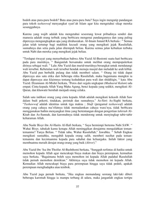 bodoh atau pura-pura bodoh? Buta atau pura-pura buta? Saya ingin mengutip pandangan
para tokoh tashawwuf menyangkut syari’ah Islam agar kita mengetahui sikap mereka
sesungguhnya.
Karena yang wajib adalah kita mengetahui seseorang lewat pribadinya sendiri dan
manusia adalah orang terbaik yang berbicara mengenai pandangannya dan yang paling
dipercaya mengungkapkan apa yang dirahasiakan. Al-Imam Junaid RA berkata : “ Semua
jalan telah tertutup bagi makhluk kecuali orang yang mengikuti jejak Rasulullah,
sunnahnya dan setia pada jalan ditempuh beliau. Karena semua jalan kebaikan terbuka
untuk Nabi dan mereka yang mengikuti jejak beliau.
”Terdapat riwayat yang menyebutkan bahwa Abu Yazid Al-Bustomi suatu hari berbicara
pada para muridnya, “ Bangunlah bersamaku untuk melihat orang mempopulerkan
dirinya sebagai wali. ” Lalu Abu Yazid dan murid-muridnya berangkat untuk mendatangi
wali tersebut. Kebetulan wali tersebut hendak menuju masjid dan meludah ke arah kiblat.
Abu Yazid pun berbalik pulang dan tidak memberi salam. “ Orang ini tidak dapat
dipercaya atas satu etika dari beberapa etika Rasulullah, maka bagaimana mungkin ia
dapat dipercaya atas klaimnya tentang kedudukan para wali dan shiddiiqin, “ kata Abu
Yazid. Dzunnuun Al-Mishri berkata, "Poros dari segala ungkapan (Madaarul Kalam) ada
empat; Cinta kepada Allah Yang Maha Agung, benci kepada yang sedikit, mengikuti AlQuran, dan khawatir berubah menjadi orang celaka.
Salah satu indikasi orang yang cinta kepada Allah adalah mengikuti kekasih Allah Saw
dalam budi pekerti, tindakan, perintah dan sunnahnya." As-Sirri As-Siqthi berkata,
“Tashawwuf adalah identitas untuk tiga makna ; Shufi (pengamal tashawwuf) adalah
orang yang cahaya ma’rifatnya tidak memadamkan cahaya wara’nya, tidak berbicara
menggunakan bathin menyangkut ilmu yang bertentangan dengan pengertian lahiriah AlKitab dan As-Sunnah, dan karomahnya tidak mendorong untuk menyingkap tabir-tabir
keharaman Allah.
Abu Nashr Bisyr ibn Al-Harits Al-Hafi berkata, “ Saya bermimpi bertemu Nabi SAW. “
Wahai Bisyr, tahukah kamu kenapa Allah meninggikan derajatmu mengalahkan temantemanmu? Tanya Beliau. “ Tidak tahu, Wahai Rasulullah,” Jawabku. “ Sebab Engkau
mengikuti sunnahku, mengabdi kepada orang salih, memberi nasihat pada temantemanmu dan kecintaanmu kepada para sahabat dan keluargaku. Inilah faktor yang
membuatmu meraih derajat orang-orang yang baik (Abror).”
Abu Yazid ibn ‘Isa ibn Thoifur Al-Bashthomi berkata, “Sungguh terlintas di hatiku untuk
memohon kepada Allah agar mencukupi biaya makan dan biaya perempuan, kemudian
saya berkata. “Bagaimana boleh saya memohon ini kepada Allah padahal Rasulullah
tidak pernah memohon demikian.” Akhirnya saya tidak memohon ini kepada Allah.
Kemudian Allah mencukupi biaya para perempuan hingga saya tidak peduli, apakah
perempuan menghadapku atau tembok.
Abu Yazid juga pernah berkata, “Jika engkau memandang seorang laki-laki diberi
beberapa karomah hingga ia mampu terbang di udara, maka janganlah engkau tertipu
37

 