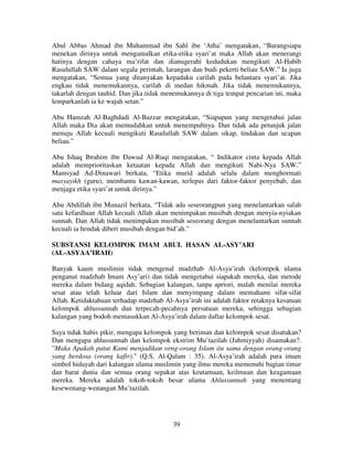 Abul Abbas Ahmad ibn Muhammad ibn Sahl ibn ‘Atha’ mengatakan, “Barangsiapa
menekan dirinya untuk mengamalkan etika-etika syari’at maka Allah akan menerangi
hatinya dengan cahaya ma’rifat dan dianugerahi kedudukan mengikuti Al-Habib
Rasulullah SAW dalam segala perintah, larangan dan budi pekerti beliau SAW.” Ia juga
mengatakan, “Semua yang ditanyakan kepadaku carilah pada belantara syari’at. Jika
engkau tidak menemukannya, carilah di medan hikmah. Jika tidak menemukannya,
takarlah dengan tauhid. Dan jika tidak menemukannya di tiga tempat pencarian ini, maka
lemparkanlah ia ke wajah setan.”
Abu Hamzah Al-Baghdadi Al-Bazzar mengatakan, “Siapapun yang mengetahui jalan
Allah maka Dia akan memudahkan untuk menempuhnya. Dan tidak ada petunjuk jalan
menuju Allah kecuali mengikuti Rasulullah SAW dalam sikap, tindakan dan ucapan
beliau.”
Abu Ishaq Ibrahim ibn Dawud Al-Ruqi mengatakan, “ Indikator cinta kepada Allah
adalah memprioritaskan ketaatan kepada Allah dan mengikuti Nabi-Nya SAW.”
Mamsyad Ad-Dinawari berkata, “Etika murid adalah selalu dalam menghormati
masyayikh (guru), membantu kawan-kawan, terlepas dari faktor-faktor penyebab, dan
menjaga etika syari’at untuk dirinya.”
Abu Abdillah ibn Munazil berkata, “Tidak ada seseorangpun yang menelantarkan salah
satu kefardluan Allah kecuali Allah akan menimpakan musibah dengan menyia-nyiakan
sunnah. Dan Allah tidak menimpakan musibah seseorang dengan menelantarkan sunnah
kecuali ia hendak diberi musibah dengan bid’ah.”
SUBSTANSI KELOMPOK IMAM ABUL HASAN AL-ASY’ARI
(AL-ASYAA’IRAH)
Banyak kaum muslimin tidak mengenal madzhab Al-Asya’irah (kelompok ulama
penganut madzhab Imam Asy’ari) dan tidak mengetahui siapakah mereka, dan metode
mereka dalam bidang aqidah. Sebagian kalangan, tanpa apriori, malah menilai mereka
sesat atau telah keluar dari Islam dan menyimpang dalam memahami sifat-sifat
Allah. Ketidaktahuan terhadap madzhab Al-Asya’irah ini adalah faktor retaknya kesatuan
kelompok ahlussunnah dan terpecah-pecahnya persatuan mereka, sehingga sebagian
kalangan yang bodoh memasukkan Al-Asya’irah dalam daftar kelompok sesat.
Saya tidak habis pikir, mengapa kelompok yang beriman dan kelompok sesat disatukan?
Dan mengapa ahlussunnah dan kelompok ekstrim Mu’tazilah (Jahmiyyah) disamakan?.
"Maka Apakah patut Kami menjadikan orng-orang Islam itu sama dengan orang-orang
yang berdosa (orang kafir)." (Q.S. Al-Qalam : 35). Al-Asya’irah adalah para imam
simbol hidayah dari kalangan ulama muslimin yang ilmu mereka memenuhi bagian timur
dan barat dunia dan semua orang sepakat atas keutamaan, keilmuan dan keagamaan
mereka. Mereka adalah tokoh-tokoh besar ulama Ahlussunnah yang menentang
kesewenang-wenangan Mu’tazilah.

39

 