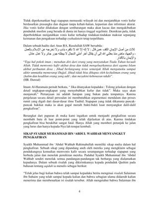 Tidak diperkenankan bagi siapapun memasuki wilayah ini dan menjatuhkan vonis kufur
berdasarkan prasangka dan dugaan tanpa kehati-hatian, kepastian dan informasi akurat.
Jika vonis kufur dilakukan dengan sembarangan maka akan kacau dan mengakibatkan
penduduk muslim yang berada di dunia ini hanya tinggal segelintir. Demikian pula, tidak
diperbolehkan menjatuhkan vonis kufur terhadap tindakan-tindakan maksiat sepanjang
keimanan dan pengakuan terhadap syahadatain tetap terpelihara.
Dalam sebuah hadits dari Anas RA, Rasulullah SAW bersabda :

‫م‬
‫دل‬

‫ا‬
‫ل‬

‫و‬
‫و‬

‫ر‬

‫ل‬

‫إ إ ا‬
‫أ ا‬

:‫ل‬

‫نا‬
‫أن‬

‫ا إ‬

‫ا‬

‫أ‬

‫ث‬
‫، وا د ض‬
‫ار‬
‫وا ن‬

“Tiga hal pokok iman ; menahan diri dari orang yang menyatakan Tiada Tuhan kecuali
Allah. Tidak memvonis kafir akibat dosa dan tidak mengeluarkannya dari agama Islam
akibat perbuatan dosa ; Jihad berlangsung terus semenjak Allah mengutusku sampai
akhir ummatku memerangi Dajjal. Jihad tidak bisa dihapus oleh kezhaliman orang yang
zhalim dan keadilan orang yang adil ; dan meyakini kebenaran takdir”.
(HR. Dawud)
Imam Al-Haramain pernah berkata, “ Jika ditanyakan kepadaku : Tolong jelaskan dengan
detail ungkapan-ungkapan yang menyebabkan kufur dan tidak”. Maka saya akan
menjawab,” Pertanyaan ini adalah harapan yang bukan pada tempatnya. Karena
penjelasan secara detail persoalan ini membutuhkan argumentasi mendalam dan proses
rumit yang digali dari dasar-dasar ilmu Tauhid. Siapapun yang tidak dikarunia puncakpuncak hakikat maka ia akan gagal meraih bukti-bukti kuat menyangkut dalil-dalil
pengkafiran”.
Berangkat dari paparan di muka kami ingatkan untuk menjauhi pengkafiran secara
membabi buta di luar point-point yang telah dijelaskan di atas. Karena tindakan
pengkafiran bisa berakibat sangat fatal. Hanya Allah yang memberi petunjuk ke jalan
yang lurus dan hanya kepada-Nya lah tempat kembali.
SIKAP SYAIKH MUHAMMAD IBN ‘ABDUL WAHHAB MENYANGKUT
PENGKAFIRAN
Syaikh Muhammad ibn ‘Abdul Wahhab Rahimahullah memiliki sikap mulia dalam hal
pengkafiran. Sebuah sikap yang dipandang aneh oleh mereka yang mengklaim sebagai
pendukungnya kemudian memvonis kafir secara serampangan terhadap siapapun yang
berbeda jalan dan menolak pemikiran mereka. Padahal Syaikh Muhammad ibn ‘Abdul
Wahhab sendiri menolak semua pandangan-pandangan tak berharga yang dialamatkan
kepadanya. Dalam sebuah risalah yang dikirimkannya kepada penduduk Qashim pada
bahasan tentang aqidah ia menulis sebagai berikut:
“Telah jelas bagi kalian bahwa telah sampai kepadaku berita mengenai risalah Sulaiman
ibn Suhaim yang telah sampai kepada kalian dan bahwa sebagian ulama didaerah kalian
menerima dan membenarkan isi risalah tersebut. Allah mengetahui bahwa Sulaiman ibn

4

 