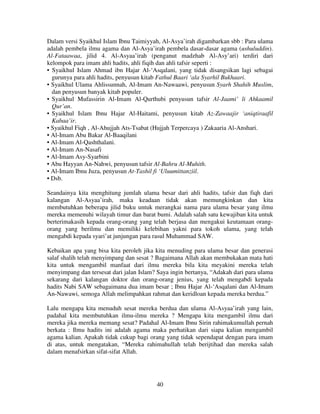 Dalam versi Syaikhul Islam Ibnu Taimiyyah, Al-Asya’irah digambarkan sbb : Para ulama
adalah pembela ilmu agama dan Al-Asya’irah pembela dasar-dasar agama (ushuluddin).
Al-Fataawaa, jilid 4. Al-Asyaa’irah (penganut madzhab Al-Asy’ari) terdiri dari
kelompok para imam ahli hadits, ahli fiqih dan ahli tafsir seperti :
• Syaikhul Islam Ahmad ibn Hajar Al-‘Asqalani, yang tidak disangsikan lagi sebagai
gurunya para ahli hadits, penyusun kitab Fathul Baari ‘ala Syarhil Bukhaari.
• Syaikhul Ulama Ahlissunnah, Al-Imam An-Nawaawi, penyusun Syarh Shahih Muslim,
dan penyusun banyak kitab populer.
• Syaikhul Mufassirin Al-Imam Al-Qurthubi penyusun tafsir Al-Jaami’ li Ahkaamil
Qur’an.
• Syaikhul Islam Ibnu Hajar Al-Haitami, penyusun kitab Az-Zawaajir ‘aniqtiraafil
Kabaa’ir.
• Syaikhul Fiqh , Al-Ahujjah Ats-Tsabat (Hujjah Terpercaya ) Zakaaria Al-Anshari.
• Al-Imam Abu Bakar Al-Baaqilani
• Al-Imam Al-Qashthalani.
• Al-Imam An-Nasafi
• Al-Imam Asy-Syarbini
• Abu Hayyan An-Nahwi, penyusun tafsir Al-Bahru Al-Muhith.
• Al-Imam Ibnu Juza, penyusun At-Tashil fi ‘Uluumittanziil.
• Dsb.
Seandainya kita menghitung jumlah ulama besar dari ahli hadits, tafsir dan fiqh dari
kalangan Al-Asyaa’irah, maka keadaan tidak akan memungkinkan dan kita
membutuhkan beberapa jilid buku untuk merangkai nama para ulama besar yang ilmu
mereka memenuhi wilayah timur dan barat bumi. Adalah salah satu kewajiban kita untuk
berterimakasih kepada orang-orang yang telah berjasa dan mengakui keutamaan orangorang yang berilmu dan memiliki kelebihan yakni para tokoh ulama, yang telah
mengabdi kepada syari’at junjungan para rasul Muhammad SAW.
Kebaikan apa yang bisa kita peroleh jika kita menuding para ulama besar dan generasi
salaf shalih telah menyimpang dan sesat ? Bagaimana Allah akan membukakan mata hati
kita untuk mengambil manfaat dari ilmu mereka bila kita meyakini mereka telah
menyimpang dan tersesat dari jalan Islam? Saya ingin bertanya, “Adakah dari para ulama
sekarang dari kalangan doktor dan orang-orang jenius, yang telah mengabdi kepada
hadits Nabi SAW sebagaimana dua imam besar ; Ibnu Hajar Al-‘Asqalani dan Al-Imam
An-Nawawi, semoga Allah melimpahkan rahmat dan keridloan kepada mereka berdua.”
Lalu mengapa kita menuduh sesat mereka berdua dan ulama Al-Asyaa’irah yang lain,
padahal kita membutuhkan ilmu-ilmu mereka ? Mengapa kita mengambil ilmu dari
mereka jika mereka memang sesat? Padahal Al-Imam Ibnu Sirin rahimakumullah pernah
berkata : Ilmu hadits ini adalah agama maka perhatikan dari siapa kalian mengambil
agama kalian. Apakah tidak cukup bagi orang yang tidak sependapat dengan para imam
di atas, untuk mengatakan, “Mereka rahimahullah telah berijtihad dan mereka salah
dalam menafsirkan sifat-sifat Allah.

40

 