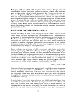 Maka yang lebih baik adalah tidak mengikuti metode mereka.” Sebagai ganti dari
ungkapan kami menuduh mereka telah menyimpang dan sesat dan kami marah atas orang
yang mengkategorikan mereka sebagai ahlussunnah. Bila Al-Imam An-Nawawi, Al‘Asqalani, Al-Qurthubi, Al-Fakhrurrazi, Al-Haitami dan Zakaria Al-Anshari dan ulama
besar lain tidak dikategorikan sebagai ahlussunnah wal jama’ah, lalu siapakah mereka
yang termasuk Ahlussunnah Wal Jama’ah?.Sungguh, dengan tulus kami mengajak semua
pendakwah dan mereka yang beraktivitas di medan dakwah Islam untuk takut kepada
Allah dalam menilai ummat Muhammad, khususnya menyangkut tokoh-tokoh besar
ulama dan fuqaha’. Karena, ummat Muhammad tetap dalam kondisi baik hingga tiba hari
kiamat. Dan tidak ada kebaikan bagi kita jika tidak mengakui kedudukan dan keutamaan
para ulama kita sendiri.
ESENSI-ESENSI YANG SELESAI DENGAN KAJIAN
Polemik berkembang di antara ulama menyangkut banyak substansi persoalan dalam
bidang aqidah, yang Allah tidak membebani kita untuk mengkajinya. Dalam pandangan
saya polemik ini telah menghilangkan keindahan dan keagungan substansi masalah ini.
Misalkan, pro kontra para ulama menyangkut melihatnya Nabi SAW kepada Allah dan
bagaimana cara melihatnya, dan perbedaan yang luas antara mereka menyangkut
persoalan ini. sebagian berpendapat Nabi melihat Allah dengan hatinya, dan sebagian
berpendapat dengan mata. Kedua kubu ini sama-sama mengajukan argumentasi dan
membela pendapatnya dengan hal-hal yang tak berguna.
Dalam pandangan saya perbedaan ini tidak berguna sama sekali. Justru menimbulkan
dampak negatif yang lebih besar dibanding manfaat yang didapat. Apalagi jika
masyarakat awam mendengar polemik yang pasti menimbulkan keragu-raguan di hati
mereka ini. Jika kita mau mengesampingkan polemik ini dan menganggap cukup dengan
menyajikan sunstansi persoalan ini apa adanya maka niscaya persoalan ini tetap
dimuliakan dan dihargai dalam sanubari kaum muslimin, dengan cara kita mengatakan
bahwa Rasulullah SAW melihat Tuhannya. Cukup kita berkata demikian sedangkan
menyangkut cara melihat dan lain sebagainya biarlah menjadi urusan Nabi.
(

‫* )وآ ا‬

Salah satu substansi persoalan di atas adalah polemik yang berkembang di antara para
ulama menyangkut substansi firman Allah SWT dan perbedaan luas dalam masalah ini.
sebagian berpendapat bahwa firman Allah adalah suara hati (kalam nafsi) dan sebagian
lagi berpendapat bahwa kalam Allah berhuruf dan bersuara. Saya sendiri berpendapat
kedua pihak ini sama-sama mencari substansi mensucikan Allah dan menjauhi syirik
dalam berbagai bentuknya.
Persoalan kalam (firman Allah) adalah kebenaran yang tidak bisa diingkari, karena tidak
meniadakan kesempurnaan ilahi. Ini adalah pandangan dari satu aspek. Ditinjau dari
aspek lain, sifat-sifat Allah yang terdapat dalam Al-Qur’an wajib dipercayai dan
ditetapkan, karena tidak ada yang mengetahui Allah kecuali Allah sendiri. Apa yang saya
yakini dan saya ajak adalah menetapkan kebenaran ini tanpa perlu membicarakan
41

 