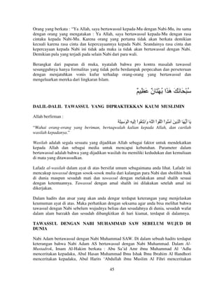 Orang yang berkata : “Ya Allah, saya bertawassul kepada-Mu dengan Nabi-Mu, itu sama
dengan orang yang mengatakan : Ya Allah, saya bertawassul kepada-Mu dengan rasa
cintaku kepada Nabi-Mu. Karena orang yang pertama tidak akan berkata demikian
kecuali karena rasa cinta dan kepercayaannya kepada Nabi. Seandainya rasa cinta dan
kepercayaan kepada Nabi ini tidak ada maka ia tidak akan bertawassul dengan Nabi.
Demikian pula yang terjadi pada selain Nabi dari para wali.
Berangkat dari paparan di muka, nyatalah bahwa pro kontra masalah tawassul
sesungguhnya hanya formalitas yang tidak perlu berdampak perpecahan dan perseteruan
dengan menjatuhkan vonis kufur terhadap orang-orang yang bertawassul dan
mengeluarkan mereka dari lingkaran Islam.

ٌ ِ َ ٌ َ ْ ُ ‫ُ ْ َ َ َ َ َا‬
‫ن‬
‫ه‬
DALIL-DALIL TAWASSUL YANG DIPRAKTEKKAN KAUM MUSLIMIN
Allah berfirman :

َ َ ِ َ ْ ‫َ أ َ ا ِ َ َ ُ اْ ا ُ اْ ا ّ َ َا ْ َ ُ اْ إَ ِ ا‬
ِ
‫و‬
َ
“Wahai orang-orang yang beriman, bertaqwalah kalian kepada Allah, dan carilah
wasilah kepadanya.”
Wasilah adalah segala sesuatu yang dijadikan Allah sebagai faktor untuk mendekatkan
kepada Allah dan sebagai media untuk mencapai kebutuhan. Parameter dalam
bertawassul adalah bahwa yang dijadikan wasilah itu memiliki kedudukan dan kemuliaan
di mata yang ditawassulkan.
Lafadz al-wasilah dalam ayat di atas bersifat umum sebagaimana anda lihat. Lafadz ini
mencakup tawassul dengan sosok-sosok mulia dari kalangan para Nabi dan sholihin baik
di dunia maupun sesudah mati dan tawassul dengan melakukan amal shalih sesuai
dengan ketentuannya. Tawassul dengan amal shalih ini dilakukan setelah amal ini
dikerjakan.
Dalam hadits dan atsar yang akan anda dengar terdapat keterangan yang menjelaskan
keumuman ayat di atas. Maka perhatikan dengan seksama agar anda bisa melihat bahwa
tawassul dengan Nabi sebelum wujudnya beliau dan sesudahnya di dunia, sesudah wafat
dalam alam barzakh dan sesudah dibangkitkan di hari kiamat, terdapat di dalamnya.
TAWASSUL DENGAN NABI MUHAMMAD SAW SEBELUM WUJUD DI
DUNIA
Nabi Adam bertawassul dengan Nabi Muhammad SAW. Di dalam sebuah hadits terdapat
keterangan bahwa Nabi Adam AS bertawassul dengan Nabi Muhammad. Dalam AlMustadrok, Imam Al-Hakim berkata : Abu Sa’id Amr ibnu Muhammad Al ‘Adlu
menceritakan kepadaku, Abul Hasan Muhammad Ibnu Ishak Ibnu Ibrahim Al Handhori
menceritakan kepadaku, Abul Harits ‘Abdullah ibnu Muslim Al Fihri menceritakan
45

 