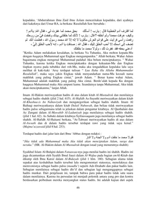 kepadaku, ‘Abdurrahman ibnu Zaid ibnu Aslam menceritakan kepadaku, dari ayahnya
dari kakeknya dari Umar RA, ia berkata: Rasulullah Saw bersabda :

! ‫ت ، ل ا : دم‬
‫رو‬
‫كو‬
‫أ‬
، ‫ر لا‬
، ‫إ‬
‫ا‬
‫دم ، إ‬

‫ل : رب ! أ‬
‫ا ف دم ا‬
! ‫؟ ل : رب‬
‫او أ‬
ً
‫وآ‬
‫ً إ إ ا‬
‫ا ا ش‬
‫أ‬
‫رأ‬
‫ر‬
: ‫إ ، لا‬
‫إ أ ا‬
‫إ ا‬
‫ت ،و‬
‫أد‬

”Ketika Adam melakukan kesalahan, ia berkata Ya Tuhanku, Aku mohon kepada-Mu
dengan haqqnya Muhammad agar Engkau mengampuniku.” Allah berkata; Wahai Adam
bagaimana engkau mengenal Muhammad padahal Aku belum menciptakanya. “ Wahai
Tuhanku, karena ketika Engkau menciptakanku dengan kekuatan-Mu dan Engkau
tiupkan nyawa pada tubuhku dari roh-Mu, maka aku tengadahkan kepalaku lalu saya
melihat di kaki-kaki ‘Arsy terdapat tulisan “ Laa Ilaha illa Allahu Muhammadur
Rasulullah”, maka saya yakin Engkau tidak menyandarkan nama-Mu kecuali nama
makhluk yang paling Engkau cintai,” jawab Adam. “ Benar kamu wahai Adam,
Muhammad adalah makhluk yang paling Aku cintai. Berdo’alah kepada Ku dengan
haqqnya Muhammad maka Aku ampuni kamu. Seandainya tanpa Muhammad, Aku tidak
akan menciptakanmu,” lanjut Allah.
Imam Al-Hakim meriwayatkan hadits di atas dalam kitab Al-Mustadrok dan menilainya
sebagai hadits shahih (jilid 2 hal. 615). Al-Hafidh As-Suyuthi meriwayatkan dalam kitab
Al-Khashaa-is An Nabawiyah dan mengategorikan sebagai hadits shahih. Imam Al
Baihaqi meriwayatkanya dalam kitab Dalail Nubuwah, dan beliau tidak meriwayatkan
hadits palsu sebagaimana telah ia jelaskan dalam pengantar kitabnya. Al Qasthalani dan
Az Zurqani dalam Al-Mawahib Al-Laduniyah juga menilainya sebagai hadits shahih.
(jilid 1 hal. 62). As Subuki dalam kitabnya Syifaussaqaam juga menilainya sebagai hadits
shahih. Al-Hafidh Al-Haitami berkata, “At-Tabrani meriwayatkan hadits di atas dalam
Al-Awsath dan di dalam hadits tersebut terdapat rawi yang tidak saya kenal.”
(Majma’uzzawaid jilid 8 hal. 253).
Terdapat hadits dari jalur lain dari Ibnu ‘Abbas dengan redaksi :

‫و ا ر‬

‫دم و ا‬

“Jika tidak ada Muhammad maka Aku tidak akan menciptakan Adam, surga dan
neraka.” (HR. Al-Hakim dalam Al-Mustadrak dengan isnad yang menurutnya shahih).
Syaikhul Islam Al-Bulqini dalam Fataawaa-nya juga menilai hadits ini shahih. Hadits ini
juga dicantumkan oleh Syaikh Ibnul Jauzi dalam Al-Wafaa pada bagian awAl-Kitab dan
dikutip oleh Ibnu Katsir dalam Al-Bidayah (jilid 1 hlm. 180). Sebagian ulama tidak
sepakat atas keshahihan hadits tersebut lalu mengomentari statusnya, menolaknya dan
memvonisnya sebagai hadits palsu (maudlu’) seperti Adz-Dzahabi dan pakar hadits lain.
Sebagian menilainya sebagai hadits dlo’if dan sebagian lagi menganggapnya sebagai
hadits munkar. Dari penjelasan ini, tampak bahwa para pakar hadits tidak satu suara
dalam menilainya. Karena itu persoalan ini menjadi polemik antara yang pro dan kontra
berdasarkan perbedaan mereka menyangkut status hadits. Ini adalah kajian dari aspek
46

 
