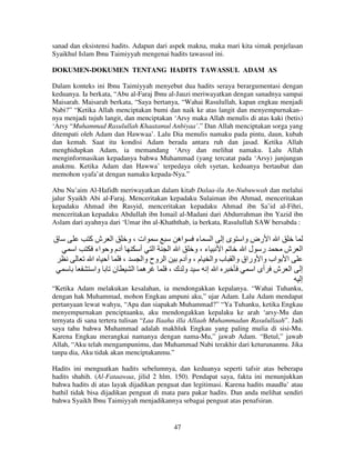 sanad dan eksistensi hadits. Adapun dari aspek makna, maka mari kita simak penjelasan
Syaikhul Islam Ibnu Taimiyyah mengenai hadits tawassul ini.
DOKUMEN-DOKUMEN TENTANG HADITS TAWASSUL ADAM AS
Dalam konteks ini Ibnu Taimiyyah menyebut dua hadits seraya berargumentasi dengan
keduanya. Ia berkata, “Abu al-Faraj Ibnu al-Jauzi meriwayatkan dengan sanadnya sampai
Maisarah. Maisarah berkata, “Saya bertanya, “Wahai Rasulullah, kapan engkau menjadi
Nabi?” “Ketika Allah menciptakan bumi dan naik ke atas langit dan menyempurnakan–
nya menjadi tujuh langit, dan menciptakan ‘Arsy maka Allah menulis di atas kaki (betis)
‘Arsy “Muhammad Rasulullah Khaatamul Anbiyaa’.” Dan Allah menciptakan sorga yang
ditempati oleh Adam dan Hawwaa’. Lalu Dia menulis namaku pada pintu, daun, kubah
dan kemah. Saat itu kondisi Adam berada antara ruh dan jasad. Ketika Allah
menghidupkan Adam, ia memandang ‘Arsy dan melihat namaku. Lalu Allah
menginformasikan kepadanya bahwa Muhammad (yang tercatat pada ‘Arsy) junjungan
anakmu. Ketika Adam dan Hawwa’ terpedaya oleh syetan, keduanya bertaubat dan
memohon syafa’at dengan namaku kepada-Nya.”
Abu Nu’aim Al-Hafidh meriwayatkan dalam kitab Dalaa-ilu An-Nubuwwah dan melalui
jalur Syaikh Abi al-Faraj. Menceritakan kepadaku Sulaiman ibn Ahmad, menceritakan
kepadaku Ahmad ibn Rasyid, menceritakan kepadaku Ahmad ibn Sa’id al-Fihri,
menceritakan kepadaku Abdullah ibn Ismail al-Madani dari Abdurrahman ibn Yazid ibn
Aslam dari ayahnya dari ‘Umar ibn al-Khaththab, ia berkata, Rasulullah SAW bersabda :

‫ق‬
‫ا‬

‫ا شآ‬
‫ات ، و‬
‫ا ا رض وا ى إ ا ء اه‬
‫دم و اء‬
‫ا أ‬
‫ا ا‬
‫ء،و‬
‫ا‬
‫ر لا‬
‫ش‬
‫ا‬
‫أ‬
،
‫ا وح وا‬
‫ا اب وا وراق وا ب وا م ، و دم‬
‫ن وا‬
‫ه ا‬
،‫و ك‬
‫ا إ‬
‫ا ش أى ا‬

‫ا‬
‫إ‬
‫إ‬

“Ketika Adam melakukan kesalahan, ia mendongakkan kepalanya. “Wahai Tuhanku,
dengan hak Muhammad, mohon Engkau ampuni aku,” ujar Adam. Lalu Adam mendapat
pertanyaan lewat wahyu, “Apa dan siapakah Muhammad?” “Ya Tuhanku, ketika Engkau
menyempurnakan penciptaanku, aku mendongakkan kepalaku ke arah ‘arsy-Mu dan
ternyata di sana tertera tulisan “Laa Ilaaha illa Allaah Muhammadun Rasulullaah”. Jadi
saya tahu bahwa Muhammad adalah makhluk Engkau yang paling mulia di sisi-Mu.
Karena Engkau merangkai namanya dengan nama-Mu,” jawab Adam. “Betul,” jawab
Allah, “Aku telah mengampunimu, dan Muhammad Nabi terakhir dari keturunanmu. Jika
tanpa dia, Aku tidak akan menciptakanmu.”
Hadits ini menguatkan hadits sebelumnya, dan keduanya seperti tafsir atas beberapa
hadits shahih. (Al-Fataawaa, jilid 2 hlm. 150). Pendapat saya, fakta ini menunjukkan
bahwa hadits di atas layak dijadikan penguat dan legitimasi. Karena hadits maudlu’ atau
bathil tidak bisa dijadikan penguat di mata para pakar hadits. Dan anda melihat sendiri
bahwa Syaikh Ibnu Taimiyyah menjadikannya sebagai penguat atas penafsiran.

47

 