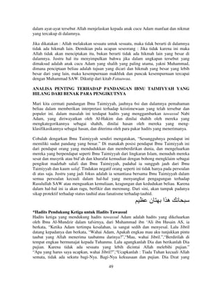 dalam ayat-ayat tersebut Allah menjelaskan kepada anak cucu Adam manfaat dan nikmat
yang tercakup di dalamnya.
Jika dikatakan : Allah melakukan sesuatu untuk sesuatu, maka tidak berarti di dalamnya
tidak ada hikmah lain. Demikian pula ucapan seseorang : Jika tidak karena ini maka
Allah tidak akan menciptakan itu, bukan berarti tidak ada hikmah lain yang besar di
dalamnya. Justru hal itu menyimpulkan bahwa jika dalam ungkapan tersebut yang
dimaksud adalah anak cucu Adam yang shalih yang paling utama, yakni Muhammad,
dimana penciptaan beliau adalah tujuan yang dicari dan hikmah yang besar yang lebih
besar dari yang lain, maka kesempurnaan makhluk dan puncak kesempurnaan tercapai
dengan Muhammad SAW. Dikutip dari kitab Fataawaa.
ANALISA PENTING TERHADAP PANDANGAN IBNU TAIMIYYAH YANG
HILANG DARI BENAK PARA PENGIKUTNYA
Mari kita cermati pandangan Ibnu Taimiyyah, jauhnya 6si dan dalamnya pemahaman
beliau dalam memberikan interpretasi terhadap keistimewaan yang telah tersebar dan
populer ini. dalam masalah ini terdapat hadits yang menggambarkan tawassul Nabi
Adam, yang diriwayatkan oleh Al-Hakim dan dinilai shahih oleh mereka yang
mengkategorikannya sebagai shahih, dinilai hasan oleh mereka yang mengklasifikasikannya sebagai hasan, dan diterima oleh para pakar hadits yang menerimanya.
Cobalah dengarkan Ibnu Taimiyyah sendiri mengatakan, “Sesungguhnya pendapat ini
memiliki sudut pandang yang benar.” Di manakah posisi pendapat Ibnu Taimiyyah ini
dari pendapat orang yang mendudukkan dan memberdirikan dunia, dan mengeluarkan
mereka yang berpendapat seperti Ibnu Taimiyyah dari lingkaran Islam, menuduh mereka
sesat dan musyrik atau bid’ah dan khurafat kemudian dengan bohong mengklaim sebagai
pengikut madzhab salafi dan Ibnu Taimiyyah, padahal ia sungguh jauh dari Ibnu
Taimiyyah dan kaum salaf. Tindakan negatif orang seperti ini tidak hanya pada persoalan
di atas saja. Justru yang jadi fokus adalah ia senantiasa bersama Ibnu Taimiyyah dalam
semua persoalan kecuali dalam hal-hal yang menyangkut pengagungan terhadap
Rasulullah SAW atau menguatkan kemuliaan, keagungan dan kedudukan beliau. Karena
dalam hal-hal ini ia akan ragu, berfikir dan merenung. Dari sini, akan tampak padanya
sikap protektif terhadap status tauhid atau fanatisme terhadap tauhid.

‫ن‬

‫ها‬

*Hadits Pendukung Ketiga untuk Hadits Tawassul
Hadits ketiga yang mendukung hadits tawassul Adam adalah hadits yang dikeluarkan
oleh Ibnu Al-Mundzir dalam tafsirnya, dari Muhammad ibn ‘Ali ibn Husain AS, ia
berkata, “Ketika Adam tertimpa kesalahan, ia sangat sedih dan menyesal. Lalu Jibril
datang kepadanya dan berkata, “Wahai Adam, Apakah engkau mau aku tunjukkan pintu
taubat yang Allah menerima taubatmu darinya?”,“Mau, wahai Jibril.”,“Berdirilah di
tempat engkau bermunajat kepada Tuhanmu. Lalu agungkanlah Dia dan berikanlah Dia
pujian. Karena tidak ada sesuatu yang lebih dicintai Allah melebihi pujian.”
“Apa yang harus saya ucapkan, wahai Jibril?”,“Ucapkanlah : Tiada Tuhan kecuali Allah
semata, tidak ada sekutu bagi-Nya. Bagi-Nya kekuasaan dan pujian. Dia Dzat yang
49

 