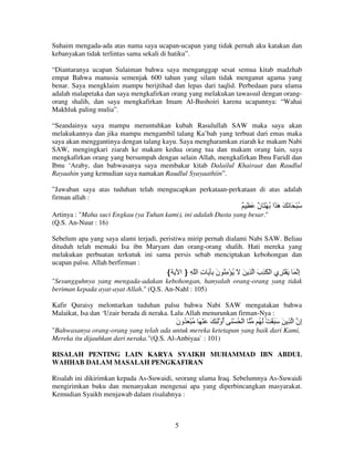 Suhaim mengada-ada atas nama saya ucapan-ucapan yang tidak pernah aku katakan dan
kebanyakan tidak terlintas sama sekali di hatiku”.
“Diantaranya ucapan Sulaiman bahwa saya menganggap sesat semua kitab madzhab
empat Bahwa manusia semenjak 600 tahun yang silam tidak menganut agama yang
benar. Saya mengklaim mampu berijtihad dan lepas dari taqlid. Perbedaan para ulama
adalah malapetaka dan saya mengkafirkan orang yang melakukan tawassul dengan orangorang shalih, dan saya mengkafirkan Imam Al-Bushoiri karena ucapannya: “Wahai
Makhluk paling mulia”.
“Seandainya saya mampu meruntuhkan kubah Rasulullah SAW maka saya akan
melakukannya dan jika mampu mengambil talang Ka’bah yang terbuat dari emas maka
saya akan menggantinya dengan talang kayu. Saya mengharamkan ziarah ke makam Nabi
SAW, mengingkari ziarah ke makam kedua orang tua dan makam orang lain, saya
mengkafirkan orang yang bersumpah dengan selain Allah, mengkafirkan Ibnu Faridl dan
Ibnu ‘Araby, dan bahwasanya saya membakar kitab Dalailul Khairaat dan Raudlul
Rayaahin yang kemudian saya namakan Raudlul Syayaathiin”.
”Jawaban saya atas tuduhan telah mengucapkan perkataan-perkataan di atas adalah
firman allah :

ٌ ِ َ ٌ َ ْ ُ ‫ُ ْ َ َ َ َ َا‬
‫ن‬
‫ه‬
Artinya : "Maha suci Engkau (ya Tuhan kami), ini adalah Dusta yang besar."
(Q.S. An-Nuur : 16)
Sebelum apa yang saya alami terjadi, peristiwa mirip pernah dialami Nabi SAW. Beliau
dituduh telah memaki Isa ibn Maryam dan orang-orang shalih. Hati mereka yang
melakukan perbuatan terkutuk ini sama persis sebab menciptakan kebohongan dan
ucapan palsu. Allah berfirman :

‫إ َ َ ْ َ ِي ا ْ َ ِب ا ِ َ َ ُ ْ ِ ُ ن ِ َ ت ا ّ ِ } ا‬
ِ
َ
َ
ِ

{

"Sesungguhnya yang mengada-adakan kebohongan, hanyalah orang-orang yang tidak
beriman kepada ayat-ayat Allah." (Q.S. An-Nahl : 105)
Kafir Quraisy melontarkan tuduhan palsu bahwa Nabi SAW mengatakan bahwa
Malaikat, Isa dan ‘Uzair berada di neraka. Lalu Allah menurunkan firman-Nya :

‫ا ْ ُ ْ َ أوَْ ِ َ َ ْ َ ُ ْ َ ُون‬
َ
ُ

ُ َ ْ َ َ َ َ ِ ‫ِن ا‬
‫إ‬

"Bahwasanya orang-orang yang telah ada untuk mereka ketetapan yang baik dari Kami,
Mereka itu dijauhkan dari neraka."(Q.S. Al-Anbiyaa` : 101)
RISALAH PENTING LAIN KARYA SYAIKH MUHAMMAD IBN ABDUL
WAHHAB DALAM MASALAH PENGKAFIRAN
Risalah ini dikirimkan kepada As-Suwaidi, seorang ulama Iraq. Sebelumnya As-Suwaidi
mengirimkan buku dan menanyakan mengenai apa yang diperbincangkan masyarakat.
Kemudian Syaikh menjawab dalam risalahnya :

5

 