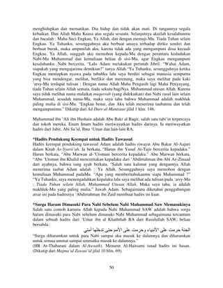 menghidupkan dan mematikan. Dia hidup dan tidak akan mati. Di tangannya segala
kebaikan. Dan Allah Maha Kuasa atas segala sesuatu. Selanjutnya akuilah kesalahanmu
dan bacalah : Maha Suci Engkau, Ya Allah, dan dengan memuji-Mu. Tiada Tuhan selain
Engkau. Ya Tuhanku, sesungguhnya aku berbuat aniaya terhadap diriku sendiri dan
berbuat buruk, maka ampunilah aku, karena tidak ada yang mengampuni dosa kecuali
Engkau. Ya Allah, sungguh aku memohon kepada-Mu dengan perantara kedudukan
Nabi-Mu Muhammad dan kemuliaan beliau di sisi-Mu, agar Engkau mengampuni
kesalahanku. Nabi bercerita, “Lalu Adam melakukan perintah Jibril. “Wahai Adam,
siapakah yang mengajarimu demikian?” tanya Allah.“Ya Tuhanku, sesungguhnya ketika
Engkau meniupkan nyawa pada tubuhku lalu saya berdiri sebagai manusia sempurna
yang bisa mendengar, melihat, berfikir dan merenung, maka saya melihat pada kaki
‘arsy-Mu terdapat tulisan : Dengan nama Allah Maha Pengasih lagi Maha Penyayang,
tiada Tuhan selain Allah semata, tiada sekutu bagiNya. Muhammad utusan Allah. Karena
saya tidak melihat nama malaikat muqarrab (yang didekatkan) dan Nabi rasul lain selain
Muhammad, sesudah nama-Mu, maka saya tahu bahwa Muhammad adalah makhluk
paling mulia di sisi-Mu. “Engkau benar, dan Aku telah menerima taubatmu dan telah
mengampunimu.” Dikutip dari Ad-Durr al-Mantsuur jilid 1 hlm. 146.
Muhammad ibn ‘Ali ibn Hushain adalah Abu Bakr al Baqir, salah satu tabi’in terpercaya
dan tokoh mereka. Enam Imam hadits meriwayatkan hadits darinya. Ia meriwayatkan
hadits dari Jabir, Abi Sa’id, Ibnu ‘Umar dan lain-lain RA.
*Hadits Pendukung Keempat untuk Hadits Tawassul
Hadits keempat pendukung tawassul Adam adalah hadits riwayat Abu Bakar Al-Aajuri
dalam Kitab As-Syarii’ah. Ia berkata, “Harun ibn Yusuf At-Tajir bercerita kepadaku.”
Harun berkata, “Abu Marwan al-‘Utsmani bercerita kepadaku.” Abu Marwan berkata,
“Abu ‘Utsman ibn Khalid menceritakan kepadaku dari ‘Abdirrahman ibn Abi Az-Zinaad
dari ayahnya, bahwa sang ayah berkata, “Salah satu kalimat yang dengannya Allah
menerima taubat Adam adalah : Ya Allah, Sesungguhnya saya memohon dengan
kemuliaan Muhammad padaMu. “Apa yang memberitahukanmu siapa Muhammad ?”
“Ya Tuhanku, saya menengadahkan kepalaku lalu saya melihat ada tulisan pada ‘arsy-Mu
: Tiada Tuhan selain Allah, Muhammad Utusan Allah. Maka saya tahu, ia adalah
makhluk-Mu yang paling mulia.” Jawab Adam. Sebagaimana diketahui penggabungan
atsar ini pada haditsnya ‘Abdirrahman ibn Zaid membuat hadits ini kuat.
*Surga Haram Dimasuki Para Nabi Sebelum Nabi Muhammad Saw Memasukinya
Salah satu contoh karunia Allah kepada Nabi Muhammad SAW adalah bahwa sorga
haram dimasuki para Nabi sebelum dimasuki Nabi Muhammad sebagaimana tercantum
dalam sebuah hadits dari ‘Umar ibn al Khaththab RA dari Rasulullah SAW, beliau
bersabda :

‫أ‬

‫ا‬

‫ءو‬

‫ا‬

‫ا‬

“Surga diharamkan untuk para Nabi sampai aku masuk ke dalamnya dan diharamkan
untuk semua ummat sampai ummatku masuk ke dalamnya.”
(HR At-Thabarani dalam Al-Awsath). Menurut Al-Haitsami isnad hadits ini hasan.
(Dikutip dari Majma’ul Zawaa’id jilid 10 hlm. 69).

50

 