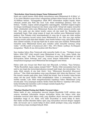 *Keterkaitan Alam Semesta dengan Nama Muhammad SAW
Salah satu contoh karunia Allah adalah menyebarnya nama Muhammad di Al-Mala’ alA’laa (alam Malaikat muqarrabun) sebagaimana terdapat dalam banyak atsar. Ka’ab ibn
Al-Akhbaar berkata, “Sesungguhnya Allah SWT menurunkan tongkat kepada Adam
sebanyak jumlah para Nabi dan rasul. Lalu Adam mendatangi putranya, Syits dan
berkata, “Anakku, engkau adalah penggantiku sepeninggalku. Ambillah tongkat-tongkat
ini dengan membangun ketaqwaan dan ikatan yang kokoh. Setiap kali engkau menyebut
Allah, sebutkanlah selalu nama Muhammad. Karena aku melihat namanya tertulis pada
kaki ‘Arsy pada saat aku dalam kondisi antara roh dan tanah liat. Kemudian aku
menjelajahi langit. Pada setiap tempat di langit aku melihat nama Muhammad tertulis
padanya. Dan Tuhanku telah menempatkanku di sorga dan di sorga aku tidak melihat
istana dan kamarnya kecuali tertera nama Muhammad di situ. Dan saya juga melihat
namanya tertulis pada dada-dada bidadari, daun bambu belukar sorga, daun pohon thuba,
daun sidratul muntaha, di tepi-tepi hijab dan di antara mata para malaikat. Perbanyaklah
menyebut nama Muhammad karena para malaikat selalu menyebut namanya setiap
waktu.” (Al-Mawaahib al-Laduniyyah jilid 1 hlm. 187). Dalam syarhnya Az-Zurqaani
mengatakan, “Hadits di atas diriwayatkan oleh Ibnu Katsir.”
Saya katakan bahwa Ibnu Taimiyyah telah menyebut hadits di atas. “Terdapat riwayat
bahwa Allah SWT telah menulis nama Muhammad di atas ‘Arsy, pintu, kubah, dan
dedaunan sorga.” tulis Ibnu Taimiyyah. Tertulisnya nama Nabi Muhammad ini telah
diriwayatkan dalam beberapa atsar yang sesuai dengan hadits-hadits di atas yang
menjelaskan keagungan nama Muhammad dan ketinggaan nama beliau.
Dalam salah satu riwayat dari Ibnul Jauzi dari Maysarah, ia berkata, “Saya bertanya,
“Wahai Rasulullah, kapan engkau menjadi Nabi?” “Ketika Allah menciptakan bumi dan
naik ke atas langit dan menyempurnakannya menjadi tujuh langit, dan menciptakan ‘Arsy
maka Allah menulis di atas kaki (betis) ‘Arsy “Muhammad Rasulullah Khaatamul
Anbiyaa’.” Dan Allah menciptakan sorga yang ditempati oleh Adam dan Hawwaa’. Lalu
Dia menulis namaku pada pintu, daun, kubah dan kemah. Saat itu kondisi Adam berada
antara ruh dan jasad. Ketika Allah menghidupkan Adam, ia memandang ‘Arsy dan
melihat namaku. Lalu Allah menginformasikan kepadanya bahwa Muhammad (yang
tercatat pada ‘Arsy) junjungan anakmu. Ketika Adam dan Hawwa’ terpedaya oleh syetan,
kedua bertaubat dan memohon syafa’at dengan namaku kepada-Nya.”
(Al-Fataawaa jilid 2 hlm 150).
*Manfaat-Manfaat Penting dari Hadits Tawassul Adam :
Dalam hadits di atas, menegaskan tawassul dengan Rasulullah SAW sebelum alam
semesta mendapat kehormatan dengan keberadaan beliau dan bahwa tolok ukur
keabsahan tawassul ialah bahwa orang yang dijadikan obyek tawassul harus memiliki
kedudukan tinggi di sisi Allah, serta tidak disyaratkan ia masih hidup di dunia.
Dari hadits tersebut diketahui bahwa opini yang menyatakan tawassul dengan siapapun
tidak sah kecuali saat ia masih hidup di dunia adalah pendapat orang yang mengikuti
hawa nafsunya tanpa mendapat hidayah Allah.

51

 