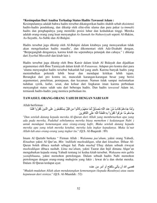 *Kesimpulan Dari Analisa Terhadap Status Hadits Tawassul Adam :
Kesimpulannya adalah bahwa hadits tersebut dikategorikan hadits shahih sebab eksistensi
hadits-hadits pendukung, dan dikutip oleh elite-elite ulama dan para pakar (a-immah)
hadits dan penghapalnya yang memiliki posisi luhur dan kedudukan tinggi. Mereka
adalah orang-orang yang kuat menyangkut As-Sunnah An-Nabawiyyah seperti Al-Hakim,
As-Suyuthi, As-Subki dan Al-Bulqini.
Hadits tersebut juga dikutip oleh Al-Bulqini dalam kitabnya yang mensyaratkan tidak
akan mengeluarkan hadits maudlu’, dan dikomentari oleh Adz-Dzahabi dengan,
“Berpeganglah dengannya, karena kitab itu sepenuhnya petunjuk dan cahaya.” ( dikutip
dari Syarhul Mawahib dan kitab lain ).
Hadits tersebut juga dikutip oleh Ibnu Katsir dalam kitab Al Bidayah dan dijadikan
argumentasi oleh Ibnu Taimiyyah dalam kitab Al-Fataawaa. Adapun pro kontra dari para
‘ulama menyangkut hadits tersebut bukanlah hal yang aneh. Karena banyak hadits yang
menimbulkan polemik lebih besar dan mendapat kritikan lebih tajam.
Berangkat dari pro kontra ini, munculah karangan-karangan besar yang berisi
argumentasi, penelitian, peninjauan, dan kecaman. Namun tidak sampai melontarkan
tuduhan syirik, kufur, sesat, dan keluar dari lingkaran iman karena perbedaan
menyangkut status salah satu dari beberapa hadits. Dan hadits tawassul Adam ini,
termasuk hadits-hadits yang memicu perbedaan itu.
TAWASSUL ORANG-ORANG YAHUDI DENGAN NABI SAW
Allah berfirman :

ََ ْ‫وَ َ ء ُ ْ ِ َ ٌ ْ ِ ِ ا ّ ِ ُ َ ٌ َ َ َ ُ ْ و َ ُ اْ ِ َ ْ ُ َ ْ َ ْ ِ ُ ن ََ ا ِ َ َ َ ُوا‬
‫آ‬
َ
‫َآ‬
‫ق‬
‫ه آ ب‬
َ
َ ِ ِ َ ْ ‫َ َ ُ اْ َ َ ُواْ ِ ِ ََ ْ َ ُ ا ََ ا‬
‫آ‬
ُ‫َء‬
‫ه‬
"Dan setelah datang kepada mereka Al-Quran dari Allah yang membenarkan apa yang
ada pada mereka, Padahal sebelumnya mereka biasa memohon ( kedatangan Nabi )
untuk mendapat kemenangan atas orang-orang kafir, Maka setelah datang kepada
mereka apa yang telah mereka ketahui, mereka lalu ingkar kepadanya. Maka la`nat
Allah-lah atas orang-orang yang ingkar itu." (Q.S. Al-Baqarah : 89)
Imam Al Qurtubi berkata “ Firman Allah : Walamma jaa’ahum, yakni orang Yahudi,
Kitaabun yakni Al Qur’an, Min ‘indillahi mushoddiqun, sifat dari kitaabun. Diluar AlQuran boleh dibaca nashab sebagai hal. Pada mushaf Ubay dalam sebuah riwayat
mushoddiqun dibaca nashab. Lima ma’ahum, yakni Taurat dan Injil dimana Alqur’an
mengabarkan kepada orang Yahudi tentang isi kedua kitab tersebut. Wakaanu min qablu
yastaftihuuna, yakni memohon pertolongan. Dalam sebuah hadits Nabi memohon
pertolongan dengan orang-orang muhajirin yang fakir ; lewat do’a dan sholat mereka.
Dalam Al Quran terdapat ayat:

‫أو أ‬

‫ا أن‬

"Mudah-mudahan Allah akan mendatangkan kemenangan (kepada Rasulnya) atau suatu
keputusan dari sisinya." (Q.S. Al-Maaidah : 52)

52

 